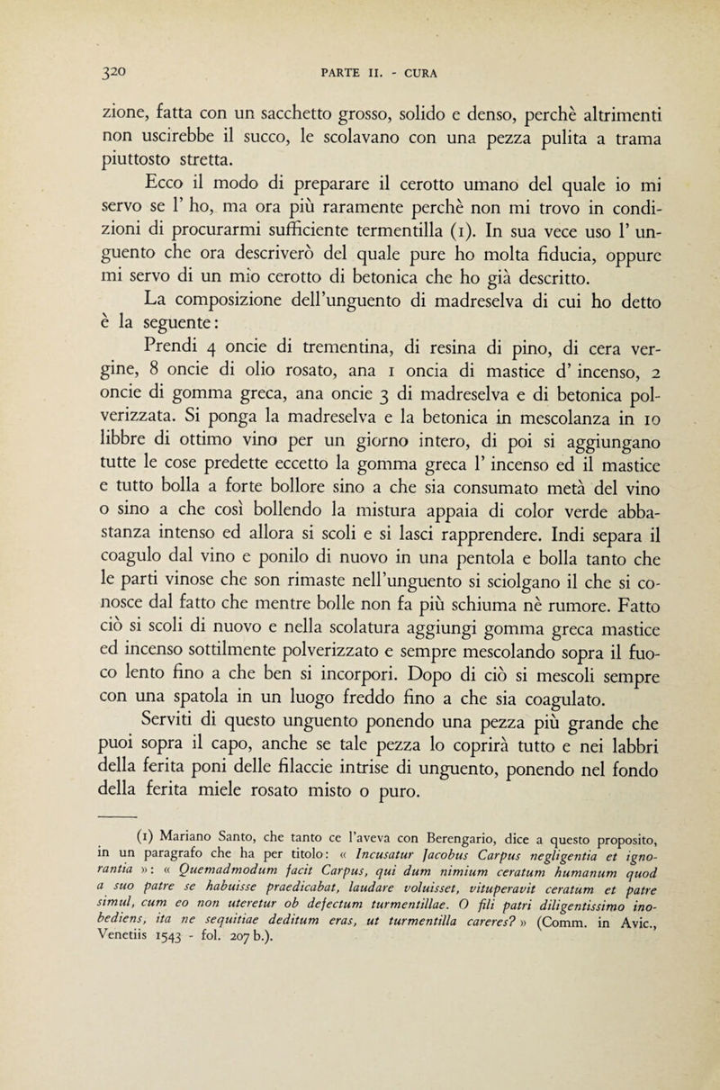 zione, fatta con un sacchetto grosso, solido e denso, perchè altrimenti non uscirebbe il succo, le scolavano con una pezza pulita a trama piuttosto stretta. Ecco il modo di preparare il cerotto umano del quale io mi servo se V ho, ma ora più raramente perchè non mi trovo in condi¬ zioni di procurarmi sufficiente termentilla (i). In sua vece uso 1’ un¬ guento che ora descriverò del quale pure ho molta fiducia, oppure mi servo di un mio cerotto di betonica che ho già descritto. La composizione dell’unguento di madreselva di cui ho detto è la seguente: Prendi 4 oncie di trementina, di resina di pino, di cera ver¬ gine, 8 oncie di olio rosato, ana i oncia di mastice d’incenso, 2 oncie di gomma greca, ana oncie 3 di madreselva e di betonica pol¬ verizzata. Si ponga la madreselva e la betonica in mescolanza in io libbre di ottimo vino per un giorno intero, di poi si aggiungano tutte le cose predette eccetto la gomma greca l’incenso ed il mastice e tutto bolla a forte bollore sino a che sia consumato metà del vino o sino a che così bollendo la mistura appaia di color verde abba¬ stanza intenso ed allora si scoli e si lasci rapprendere. Indi separa il coagulo dal vino e ponilo di nuovo in una pentola e bolla tanto che le parti vinose che son rimaste nell’unguento si sciolgano il che si co¬ nosce dal fatto che mentre bolle non fa più schiuma nè rumore. Fatto ciò si scoli di nuovo e nella scolatura aggiungi gomma greca mastice ed incenso sottilmente polverizzato e sempre mescolando sopra il fuo¬ co lento fino a che ben si incorpori. Dopo di ciò si mescoli sempre con una spatola in un luogo freddo fino a che sia coagulato. Serviti di questo unguento ponendo una pezza più grande che puoi sopra il capo, anche se tale pezza lo coprirà tutto e nei labbri della ferita poni delle filacele intrise di unguento, ponendo nel fondo della ferita miele rosato misto o puro. (i) Mariano Santo, che tanto ce l’aveva con Berengario, dice a questo proposito, in un paragrafo che ha per titolo : « Incusatur Jacobus Carpus negligentia et igno- rantia » : « Quemadmodum facit Carpus, qui dum nimium ceratum humanum quod a suo patte se habuisse praedicabat, laudare voluisset, vituperavit ceratum et patte simul, cum eo non uteretur ob dejectum turmentillae. O fili patri diligentissimo ino- bediens, ita ne sequitiae deditum eras, ut turmentilla careres? » (Comm. in Avic., Venetiis 1543 - fol. 207 b.).