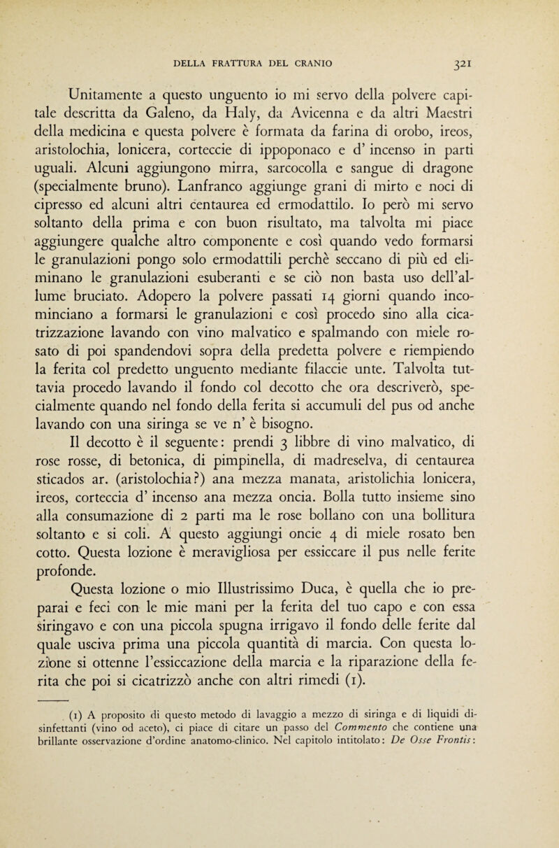 Unitamente a questo unguento io mi servo della polvere capi¬ tale descritta da Galeno, da Haly, da Avicenna e da altri Maestri della medicina e questa polvere è formata da farina di orobo, ireos, aristolochia, lonicera, corteccie di ippoponaco e d’incenso in parti uguali. Alcuni aggiungono mirra, sarcocolla e sangue di dragone (specialmente bruno). Lanfranco aggiunge grani di mirto e noci di cipresso ed alcuni altri centaurea ed ermodattilo. Io però mi servo soltanto della prima e con buon risultato, ma talvolta mi piace aggiungere qualche altro componente e così quando vedo formarsi le granulazioni pongo solo ermodattili perchè seccano di più ed eli¬ minano le granulazioni esuberanti e se ciò non basta uso dell’al¬ lume bruciato. Adopero la polvere passati 14 giorni quando inco¬ minciano a formarsi le granulazioni e così procedo sino alla cica¬ trizzazione lavando con vino malvatico e spalmando con miele ro¬ sato di poi spandendovi sopra della predetta polvere e riempiendo la ferita col predetto unguento mediante filaccie unte. Talvolta tut¬ tavia procedo lavando il fondo col decotto che ora descriverò, spe¬ cialmente quando nel fondo della ferita si accumuli del pus od anche lavando con una siringa se ve n’ è bisogno. Il decotto è il seguente: prendi 3 libbre di vino malvatico, di rose rosse, di betonica, di pimpinella, di madreselva, di centaurea sticados ar. (aristolochia.^) ana mezza manata, aristolichia lonicera, ireos, corteccia d’incenso ana mezza oncia. Bolla tutto insieme sino alla consumazione di 2 parti ma le rose bollano con una bollitura soltanto e si coli. A questo aggiungi oncie 4 di miele rosato ben cotto. Questa lozione è meravigliosa per essiccare il pus nelle ferite profonde. Questa lozione o mio Illustrissimo Duca, è quella che io pre¬ parai e feci con le mie mani per la ferita del tuo capo e con essa siringavo e con una piccola spugna irrigavo il fondo delle ferite dal quale usciva prima una piccola quantità di marcia. Con questa lo¬ zióne si ottenne l’essiccazione della marcia e la riparazione della fe¬ rita che poi si cicatrizzò anche con altri rimedi (i). (i) A proposito di questo metodo di lavaggio a mezzo di siringa e di liquidi di¬ sinfettanti (vino od aceto), ci piace di citare un passo del Commento che contiene una brillante osservazione d’ordine anatomo-clinico. Nel capitolo intitolato : De Osse Frontis :