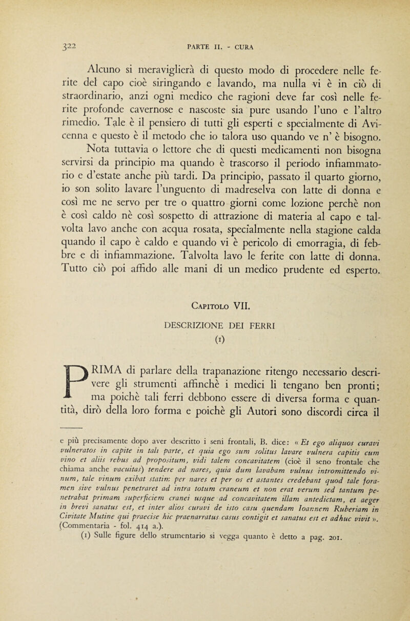 Alcuno si meraviglierà di questo modo di procedere nelle fe¬ rite del capo cioè siringando e lavando, ma nulla vi è in ciò di straordinario, anzi ogni medico che ragioni deve far così nelle fe¬ rite profonde cavernose e nascoste sia pure usando l’uno e l’altro rimedio. Tale è il pensiero di tutti gli esperti e specialmente di Avi¬ cenna e questo è il metodo che io talora uso quando ve n’ è bisogno. Nota tuttavia o lettore che di questi medicamenti non bisogna servirsi da principio ma quando è trascorso il periodo infiammato- rio e d’estate anche più tardi. Da principio, passato il quarto giorno, io son solito lavare l’unguento di madreselva con latte di donna e così me ne servo per tre o quattro giorni come lozione perchè non è così caldo nè così sospetto di attrazione di materia al capo e tal¬ volta lavo anche con acqua rosata, specialmente nella stagione calda quando il capo è caldo e quando vi è pericolo di emorragia, di feb¬ bre e di infiammazione. Talvolta lavo le ferite con latte di donna. Tutto ciò poi affido alle mani di un medico prudente ed esperto. Capitolo VII. DESCRIZIONE DEI FERRI (0 PRIMA di parlare della trapanazione ritengo necessario descri¬ vere gli strumenti affinchè i medici li tengano ben pronti; ma poiché tali ferri debbono essere di diversa forma e quan¬ tità, dirò della loro forma e poiché gli Autori sono discordi circa il e più precisamente dopo aver descritto i seni frontali, B. dice : « Et ego alìquos curavi vulneìatos in capite in tali parte, et quia ego sum solitus lavare vulnera capitis cuin vino et aliis rebus ad propositum, vidi talem concavitatem (cioè il seno frontale che chiama anche vacuitas) tendere ad nares, quia dum lavabatn vulnus intromittendo vi- num, tale vinum exibat statim per nares et per os et astantes credebant quod tale fora- men sive vulnus penetrarci ad intra totum craneum et non erat verum sed tantum pe- netrabat primam superficiem cranei usque ad concavitatem illam antedictam, et aeger in bievi sanatus est, et inter alios curavi de isto casu quendam Ioannem Ruberiam in Civitate Mutine qui praecise hic praenarratus casus contigit et sanatus est et adhuc vivit )>, (Commentaria - fol. 414 a.). (i) Sulle figure dello strumentario si vegga quanto è detto a pag. 201.