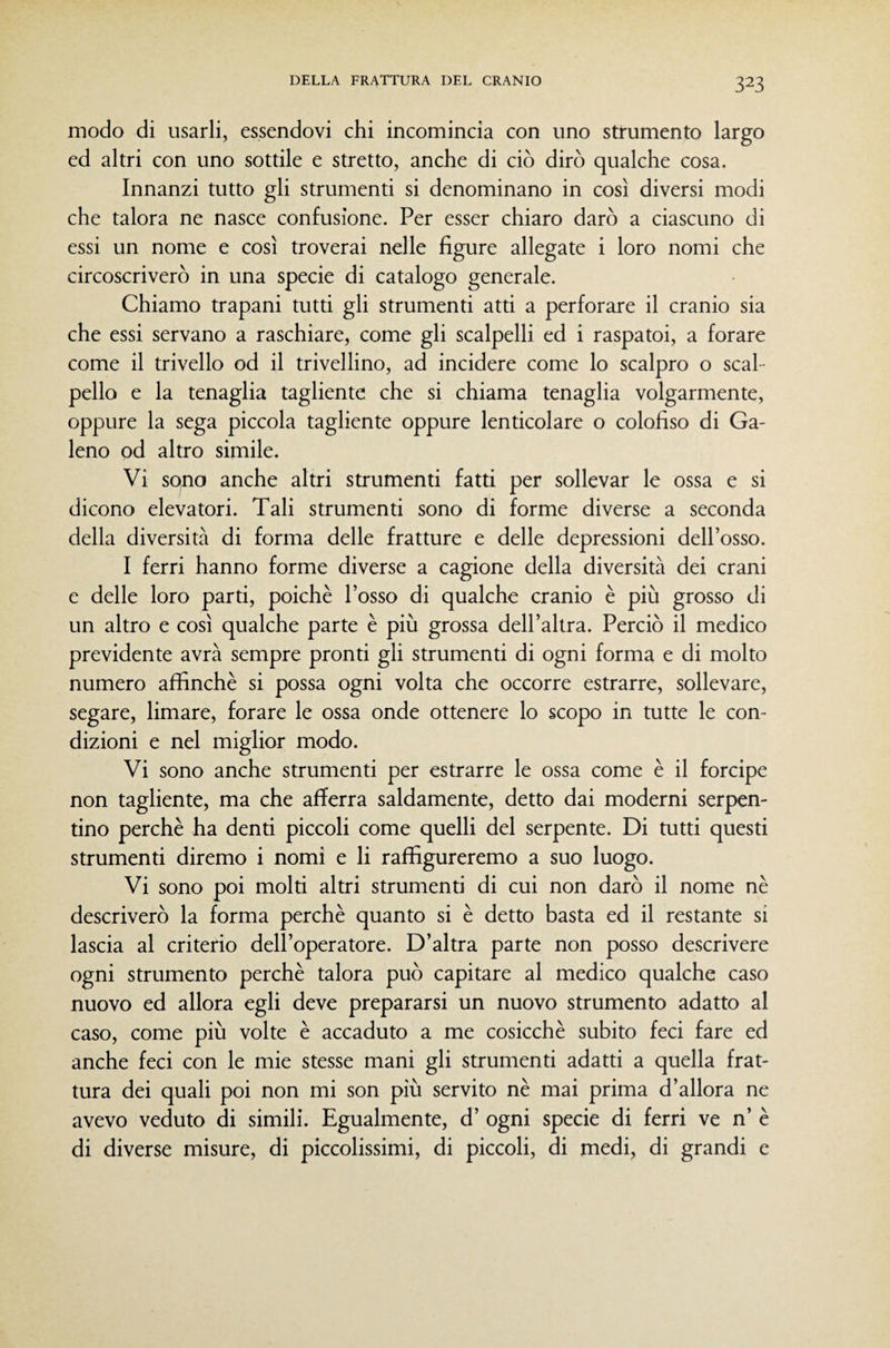 modo di usarli, essendovi chi incomincia con uno strumento largo ed altri con uno sottile e stretto, anche di ciò dirò qualche cosa. Innanzi tutto gli strumenti si denominano in così diversi modi che talora ne nasce confusione. Per esser chiaro darò a ciascuno di essi un nome e così troverai nelle figure allegate i loro nomi che circoscriverò in una specie di catalogo generale. Chiamo trapani tutti gli strumenti atti a perforare il cranio sia che essi servano a raschiare, come gli scalpelli ed i raspatoi, a forare come il trivello od il trivellino, ad incidere come lo scalpro o scal¬ pello e la tenaglia tagliente che si chiama tenaglia volgarmente, oppure la sega piccola tagliente oppure lenticolare o colofiso di Ga¬ leno od altro simile. Vi sono anche altri strumenti fatti per sollevar le ossa e si dicono elevatori. Tali strumenti sono di forme diverse a seconda della diversità di forma delle fratture e delle depressioni dell’osso. I ferri hanno forme diverse a cagione della diversità dei crani e delle loro parti, poiché l’osso di qualche cranio è più grosso di un altro e così qualche parte è più grossa dell’altra. Perciò il medico previdente avrà sempre pronti gli strumenti di ogni forma e di molto numero affinchè si possa ogni volta che occorre estrarre, sollevare, segare, limare, forare le ossa onde ottenere lo scopo in tutte le con¬ dizioni e nel miglior modo. Vi sono anche strumenti per estrarre le ossa come è il forcipe non tagliente, ma che afferra saldamente, detto dai moderni serpen¬ tino perchè ha denti piccoli come quelli del serpente. Di tutti questi strumenti diremo i nomi e li raffigureremo a suo luogo. Vi sono poi molti altri strumenti di cui non darò il nome nè descriverò la forma perchè quanto si è detto basta ed il restante si lascia al criterio dell’operatore. D’altra parte non posso descrivere ogni strumento perchè talora può capitare al medico qualche caso nuovo ed allora egli deve prepararsi un nuovo strumento adatto al caso, come più volte è accaduto a me cosicché subito feci fare ed anche feci con le mie stesse mani gli strumenti adatti a quella frat¬ tura dei quali poi non mi son più servito nè mai prima d’allora ne avevo veduto di simili. Egualmente, d’ ogni specie di ferri ve n’ è di diverse misure, di piccolissimi, di piccoli, di medi, di grandi e