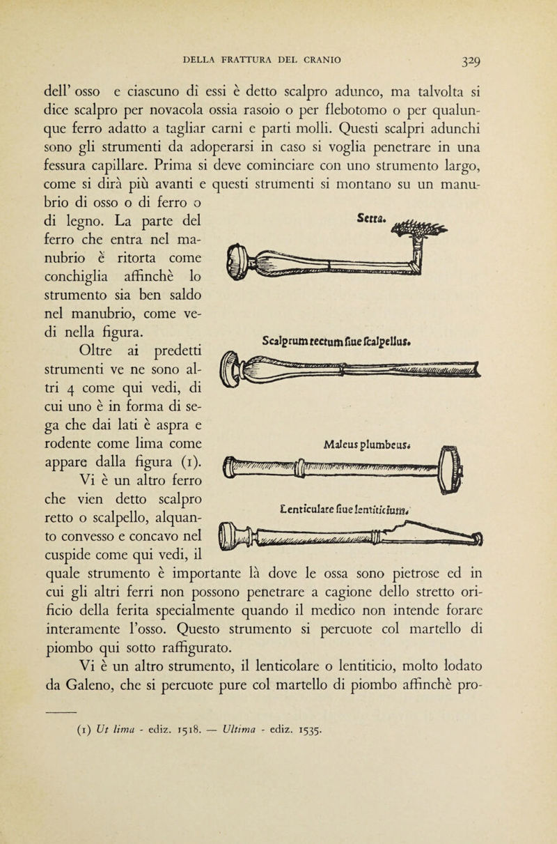 dell’ osso e ciascuno di essi è detto scalpro adunco, ma talvolta si dice scalpro per novacola ossia rasoio o per flebotomo o per qualun¬ que ferro adatto a tagliar carni e parti molli. Questi scalpri adunchi sono gli strumenti da adoperarsi in caso si voglia penetrare in una fessura capillare. Prima si deve cominciare con uno strumento largo, come si dirà più avanti e questi strumenti si montano su un manu¬ brio di osso o di ferro o di legno. La parte del ferro che entra nel ma¬ nubrio è ritorta come conchiglia affinchè lo strumento sia ben saldo nel manubrio, come ve¬ di nella figura. Oltre ai predetti strumenti ve ne sono al¬ tri 4 come qui vedi, di cui uno è in forma di se¬ ga che dai lati è aspra e rodente come lima come appare dalla figura (i). Vi è un altro ferro che vien detto scalpro retto o scalpello, alquan¬ to convesso e concavo nel cuspide come qui vedi, il quale strumento è importante là dove le ossa sono pietrose ed in cui gli altri ferri non possono penetrare a cagione dello stretto ori¬ ficio della ferita specialmente quando il medico non intende forare interamente l’osso. Questo strumento si percuote col martello di piombo qui sotto raffigurato. Vi è un altro strumento, il lenticolare o lentiticio, molto lodato da Galeno, che si percuote pure col martello di piombo affinchè pro- (i) Ut lima - ediz. 1518. — Ultima - ediz. 1535. Serra. Scalprum rectum Aue fcalpeliue* Maleusplumbcus* Lenticularc Hue kntjtjcmm/