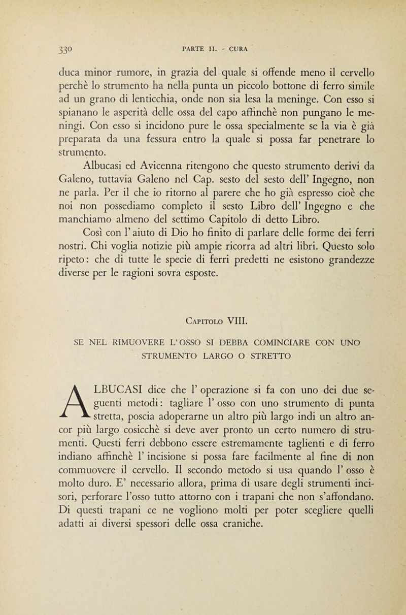 duca minor rumore, in grazia del quale si offende meno il cervello perchè lo strumento ha nella punta un piccolo bottone di ferro simile ad un grano di lenticchia, onde non sia lesa la meninge. Con esso si spianano le asperità delle ossa del capo affinchè non pungano le me¬ ningi. Con esso si incidono pure le ossa specialmente se la via è già preparata da una fessura entro la quale si possa far penetrare lo strumento. Albucasi ed Avicenna ritengono che questo strumento derivi da Galeno, tuttavia Galeno nel Gap. sesto del sesto dell’ Ingegno, non ne parla. Per il che io ritorno al parere che ho già espresso cioè che noi non possediamo completo il sesto Libro dell’ Ingegno e che manchiamo almeno del settimo Capitolo di detto Libro. Così con r aiuto di Dio ho finito di parlare delle forme dei ferri nostri. Chi voglia notizie più ampie ricorra ad altri libri. Questo solo ripeto: che di tutte le specie di ferri predetti ne esistono grandezze diverse per le ragioni sovra esposte. Capitolo Vili. SE NEL RIMUOVERE L’OSSO SI DEBBA COMINCIARE CON UNO STRUMENTO LARGO O STRETTO Albucasi dice che r operazione si fa con uno dei due se¬ guenti metodi : tagliare 1’ osso con uno strumento di punta stretta, poscia adoperarne un altro più largo indi un altro an¬ cor più largo cosicché si deve aver pronto un certo numero di stru¬ menti. Questi ferri debbono essere estremamente taglienti e di ferro indiano affinchè 1’ incisione si possa fare facilmente al fine di non commuovere il cervello. Il secondo metodo si usa quando 1’ osso è molto duro. E’ necessario allora, prima di usare degli strumenti inci¬ sori, perforare l’osso tutto attorno con i trapani che non s’affondano. Di questi trapani ce ne vogliono molti per poter scegliere quelli adatti ai diversi spessori delle ossa craniche.