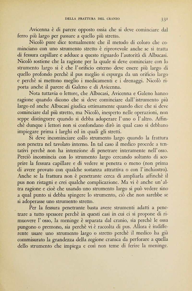 Avicenna è di parere opposto ossia che si deve cominciare dal ferro più largo per passare a quello più stretto. Nicolò pure dice testualmente che il metodo di coloro che co¬ minciano con uno strumento stretto è riprovevole anche se si tratta di fessura capillare e adduce a questo riguardo l’autorità di Albucasi. Nicolò sostiene che la ragione per la quale si deve cominciare con lo strumento largo si è che l’orifìcio esterno deve essere più largo di quello profondo perchè il pus meglio si espurga da un orifìcio largo e perchè si mettono meglio i medicamenti e i drenaggi. Nicolò ri¬ porta anche il parere di Galeno e di Avicenna. Nota tuttavia o lettore, che Albucasi, Avicenna e Galeno hanno ragione quando dicono che si deve cominciare dall’istrumento più largo ed anche Albucasi giudica ottimamente quando dice che si deve cominciare dal più stretto, ma Nicolò, inesperto nelle operazioni, non seppe distinguere quando si debba adoperare l’uno o l’altro. Affin¬ chè dunque i lettori non si confondano dirò in qual caso si debbano impiegare prima i larghi ed in quali gli stretti. Si deve incominciare collo strumento largo quando la frattura non penetra nel tavolato interno. In tal caso il medico procede a ten¬ tativi perchè non ha intenzione di penetrare interamente nell’osso. Perciò incomincia con lo strumento largo cercando soltanto di sco¬ prire la fessura capillare e di vedere se penetra o meno (non prima di avere provato con qualche sostanza attrattiva o con l’inchiostro). Anche se la frattura non è penetrante cerca di ampliarla affinchè il pus non ristagni e crei qualche complicazione. Ma vi è anche un’al¬ tra ragione e cioè che usando uno strumento largo si può vedere sino a qual punto si debba spingere lo strumento, ciò che non sarebbe se si adoperasse uno strumento stretto. Per la fessura penetrante basta avere strumenti adatti a pene¬ trare a tutto spessore perchè in questi casi in cui ci si propone di ri¬ muovere r osso, la meninge è separata dal cranio, sia perchè le ossa pungono o premono, sia perchè vi è raccolta di pus. Allora è indiffe¬ rente usare uno strumento krgo o stretto perchè il medico ha già commisurato la grandezza della regione cranica da perforare a quella dello strumento che impiega e così non teme di ferire la meninge.