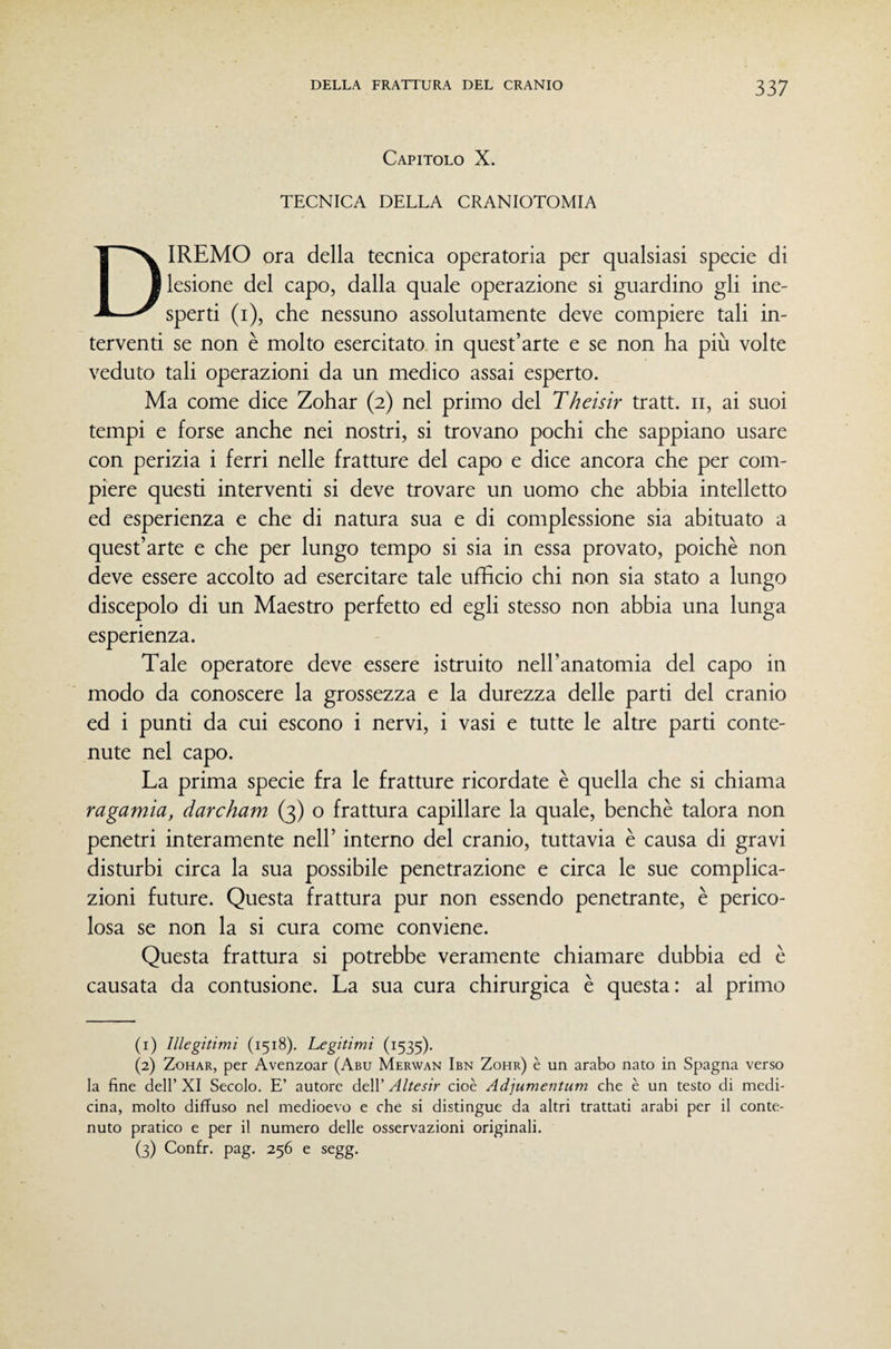 Capitolo X. TECNICA DELLA CRANIOTOMIA Diremo ora della tecnica operatoria per qualsiasi specie di lesione del capo, dalla quale operazione si guardino gli ine¬ sperti (i), che nessuno assolutamente deve compiere tali in¬ terventi se non è molto esercitato in quest’arte e se non ha più volte veduto tali operazioni da un medico assai esperto. Ma come dice Zohar (2) nel primo del Theisir tratt. ii, ai suoi tempi e forse anche nei nostri, si trovano pochi che sappiano usare con perizia i ferri nelle fratture del capo e dice ancora che per com¬ piere questi interventi si deve trovare un uomo che abbia intelletto ed esperienza e che di natura sua e di complessione sia abituato a quest’arte e che per lungo tempo si sia in essa provato, poiché non deve essere accolto ad esercitare tale ufficio chi non sia stato a lungo discepolo di un Maestro perfetto ed egli stesso non abbia una lunga esperienza. Tale operatore deve essere istruito neH’anatomia del capo in modo da conoscere la grossezza e la durezza delle parti del cranio ed i punti da cui escono i nervi, i vasi e tutte le altre parti conte¬ nute nel capo. La prima specie fra le fratture ricordate è quella che si chiama ragamia, darcham (3) o frattura capillare la quale, benché talora non penetri interamente nell’ interno del cranio, tuttavia é causa di gravi disturbi circa la sua possibile penetrazione e circa le sue complica¬ zioni future. Questa frattura pur non essendo penetrante, é perico¬ losa se non la si cura come conviene. Questa frattura si potrebbe veramente chiamare dubbia ed é causata da contusione. La sua cura chirurgica é questa: al primo (1) Illegitimi (1518). Legitimi (1535). (2) Zohar, per Avenzoar (Abu Merwan Ibn Zohr) è un arabo nato in Spagna verso la fine dell’ XI Secolo. E’ autore dell’ Altesir cioè Adjumentum che è un testo di medi¬ cina, molto diffuso nel medioevo e che si distingue da altri trattati arabi per il conte¬ nuto pratico e per il numero delle osservazioni originali. (3) Confr. pag. 256 e segg.