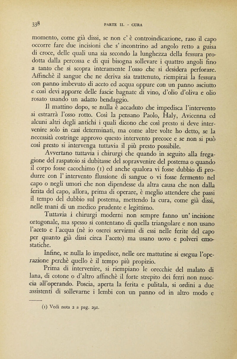 momento, come già dissi, se non c’ è controindicazione, raso il capo occorre fare due incisioni che s’incontrino ad angolo retto a guisa di croce, delle quali una sia secondo la lunghezza della fessura pro¬ dotta dalla percossa e di qui bisogna sollevare i quattro angoli fino a tanto che si scopra interamente l’osso che si desidera perforare. Affinché il sangue che ne deriva sia trattenuto, riempirai la fessura con panno imbevuto di aceto ed acqua oppure con un panno asciutto e così devi apporre delle fascie bagnate di vino, d’olio d’oliva e olio rosato usando un adatto bendaggio. Il mattino dopo, se nulla è accaduto che impedisca l’intervento si estrarrà 1 osso rotto. Cosi la pensano Paolo, Haly, Avicenna ed alcuni altri degli antichi i quali dicono che così presto si deve inter¬ venire solo in casi determinati, ma come altre volte ho detto, se la necessità costringe approvo questo intervento precoce e se non si può così presto si intervenga tuttavia il più presto possibile. Avvertano tuttavia i chirurgi che quando in seguito alla frega¬ gione del raspatoio si dubitasse del sopravvenire del postema o quando il corpo fosse cacochimo (i) ed anche qualora vi fosse dubbio di pro¬ durre con 1 intervento flussione di sangue o vi fosse fermento nel capo o negli umori che non dipendesse da altra causa che non dalla ferita del capo, allora, prima di operare, è meglio attendere che passi il tempo del dubbio sul postema, mettendo la cura, come già dissi, nelle mani di un medico prudente e legittimo. Tuttavia i chirurgi moderni non sempre fanno un’ incisione ortogonale, ma spesso si contentano di quella triangolare e non usano l’aceto e l’acqua (nè io oserei servirmi di essi nelle ferite del capo per quanto già dissi circa l’aceto) ma usano uovo e polveri emo¬ statiche. Infine, se nulla lo impedisce, nelle ore mattutine si esegua l’ope- razione perchè quello è il tempo più propizio. Prima di intervenire, si riempiano le orecchie del malato di lana, di cotone o d’altro affinchè il forte strepito dei ferri non nuoc¬ cia all’operando. Poscia, aperta la ferita e pulitala, si ordini a due assistenti di sollevarne i lembi con un panno od in altro modo e