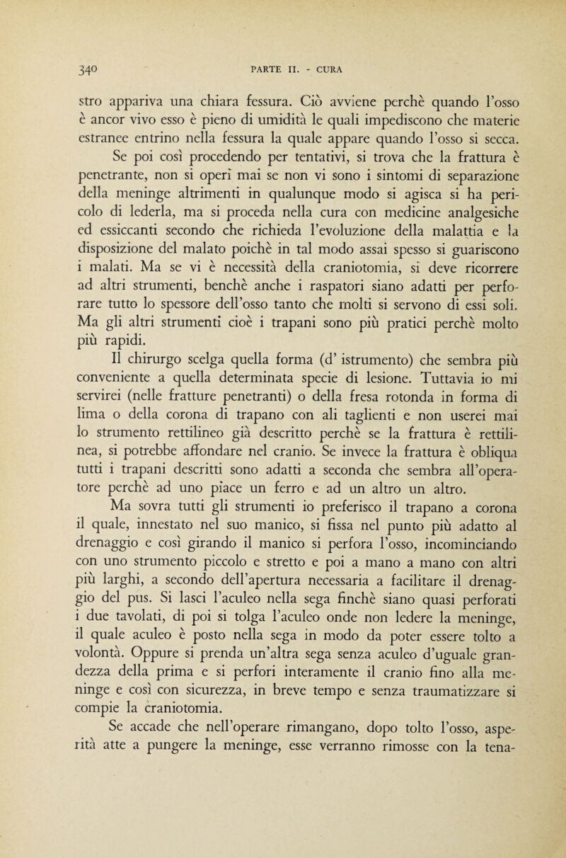 stro appariva una chiara fessura. Ciò avviene perchè quando l’osso è ancor vivo esso è pieno di umidità le quali impediscono che materie estranee entrino nella fessura la quale appare quando l’osso si secca. Se poi così procedendo per tentativi, si trova che la frattura c penetrante, non si operi mai se non vi sono i sintomi di separazione della meninge altrimenti in qualunque modo si agisca si ha peri¬ colo di lederla, ma si proceda nella cura con medicine analgesiche ed essiccanti secondo che richieda l’evoluzione della malattia e la disposizione del malato poiché in tal modo assai spesso si guariscono i malati. Ma se vi è necessità della craniotomia, si deve ricorrere ad altri strumenti, benché anche i raspatori siano adatti per perfo¬ rare tutto lo spessore dell’osso tanto che molti si servono di essi soli. Ma gli altri strumenti cioè i trapani sono più pratici perchè molto più rapidi. Il chirurgo scelga quella forma (d’istrumento) che sembra più conveniente a quella determinata specie di lesione. Tuttavia io mi servirei (nelle fratture penetranti) o della fresa rotonda in forma di lima o della corona di trapano con ali taglienti e non userei mai 10 strumento rettilineo già descritto perchè se la frattura è rettili¬ nea, si potrebbe affondare nel cranio. Se invece la frattura è obliqua tutti i trapani descritti sono adatti a seconda che sembra all’opera¬ tore perchè ad uno piace un ferro e ad un altro un altro. Ma sovra tutti gli strumenti io preferisco il trapano a corona 11 quale, innestato nel suo manico, si fissa nel punto più adatto al drenaggio e così girando il manico si perfora l’osso, incominciando con uno strumento piccolo e stretto e poi a mano a mano con altri più larghi, a secondo dell’apertura necessaria a facilitare il drenag¬ gio del pus. Si lasci l’aculeo nella sega finché siano quasi perforati i due tavolati, di poi si tolga l’aculeo onde non ledere la meninge, il quale aculeo è posto nella sega in modo da poter essere tolto a volontà. Oppure si prenda un’altra sega senza aculeo d’uguale gran¬ dezza della prima e si perfori interamente il cranio fino alla me¬ ninge e così con sicurezza, in breve tempo e senza traumatizzare si compie la craniotomia. Se accade che nell’operare rimangano, dopo tolto l’osso, aspe¬ rità atte a pungere la meninge, esse verranno rimosse con la tena-