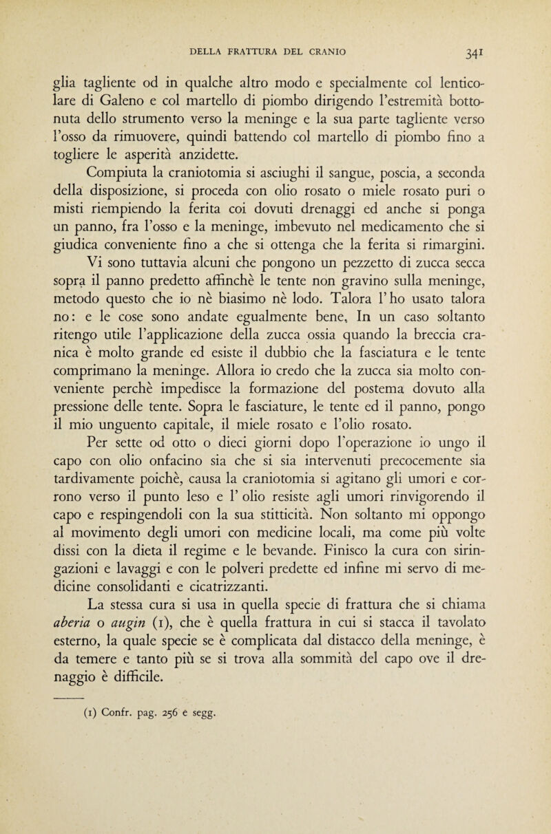 glia tagliente od in qualche altro modo e specialmente col lentico- lare di Galeno e col martello di piombo dirigendo l’estremità botto- nuta dello strumento verso la meninge e la sua parte tagliente verso l’osso da rimuovere, quindi battendo col martello di piombo fino a togliere le asperità anzidette. Compiuta la craniotomia si asciughi il sangue, poscia, a seconda della disposizione, si proceda con olio rosato o miele rosato puri o misti riempiendo la ferita coi dovuti drenaggi ed anche si ponga un panno, fra l’osso e la meninge, imbevuto nel medicamento che si giudica conveniente fino a che si ottenga che la ferita si rimargini. Vi sono tuttavia alcuni che pongono un pezzetto di zucca secca sopra il panno predetto affinchè le tente non gravino sulla meninge, metodo questo che io nè biasimo nè lodo. Talora l’ho usato talora no: e le cose sono andate egualmente bene. In un caso soltanto ritengo utile l’applicazione della zucca ossia quando la breccia cra¬ nica è molto grande ed esiste il dubbio che la fasciatura e le tente comprimano la meninge. Allora io credo che la zucca sia molto con¬ veniente perchè impedisce la formazione del postema dovuto alla pressione delle tente. Sopra le fasciature, le tente ed il panno, pongo il mio unguento capitale, il miele rosato e l’olio rosato. Per sette od otto o dieci giorni dopo Poperazione io ungo il capo con olio onfacino sia che si sia intervenuti precocemente sia tardivamente poiché, causa la craniotomia si agitano gli umori e cor¬ rono verso il punto leso e 1’ olio resiste agli umori rinvigorendo il capo e respingendoli con la sua stitticità. Non soltanto mi oppongo al movimento degli umori con medicine locali, ma come più volte dissi con la dieta il regime e le bevande. Finisco la cura con sirin- gazioni e lavaggi e con le polveri predette ed infine mi servo di me¬ dicine consolidanti e cicatrizzanti. La stessa cura si usa in quella specie di frattura che si chiama aberìa o augin (i), che è quella frattura in cui si stacca il tavolato esterno, la quale specie se è complicata dal distacco della meninge, è da temere e tanto più se si trova alla sommità del capo ove il dre- naggio è difficile.