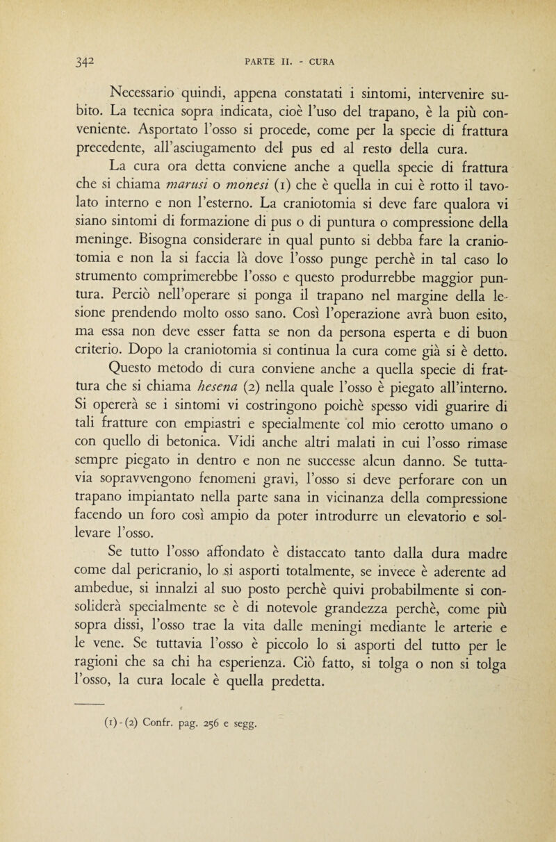 Necessario quindi, appena constatati i sintomi, intervenire su¬ bito. La tecnica sopra indicata, cioè l’uso del trapano, è la più con¬ veniente. Asportato l’osso si procede, come per la specie di frattura precedente, all’asciugamento del pus ed al resto della cura. La cura ora detta conviene anche a quella specie di frattura che si chiama marusi o mone sì (i) che è quella in cui è rotto il tavo¬ lato interno e non l’esterno. La craniotomia si deve fare qualora vi siano sintomi di formazione di pus o di puntura o compressione della meninge. Bisogna considerare in qual punto si debba fare la cranio¬ tomia e non la si faccia là dove l’osso punge perchè in tal caso lo strumento comprimerebbe l’osso e questo produrrebbe maggior pun¬ tura. Perciò nell’operare si ponga il trapano nel margine della le¬ sione prendendo molto osso sano. Così l’operazione avrà buon esito, ma essa non deve esser fatta se non da persona esperta e di buon criterio. Dopo la craniotomia si continua la cura come già si è detto. Questo metodo di cura conviene anche a quella specie di frat¬ tura che si chiama hesena (2) nella quale l’osso è piegato all’interno. Si opererà se i sintomi vi costringono poiché spesso vidi guarire di tali fratture con empiastri e specialmente col mio cerotto umano o con quello di betonica. Vidi anche altri malati in cui l’osso rimase sempre piegato in dentro e non ne successe alcun danno. Se tutta¬ via sopravvengono fenomeni gravi, l’osso si deve perforare con un trapano impiantato nella parte sana in vicinanza della compressione facendo un foro così ampio da poter introdurre un eleva torio e sol¬ levare l’osso. Se tutto l’osso affondato è distaccato tanto dalla dura madre come dal pericranio, lo si asporti totalmente, se invece è aderente ad ambedue, si innalzi al suo posto perchè quivi probabilmente si con¬ soliderà specialmente se è di notevole grandezza perchè, come più sopra dissi, l’osso trae la vita dalle meningi mediante le arterie e le vene. Se mttavia l’osso è piccolo lo si asporti del mtto per le ragioni che sa chi ha esperienza. Ciò fatto, si tolga o non si tolga l’osso, la cura locale è quella predetta.