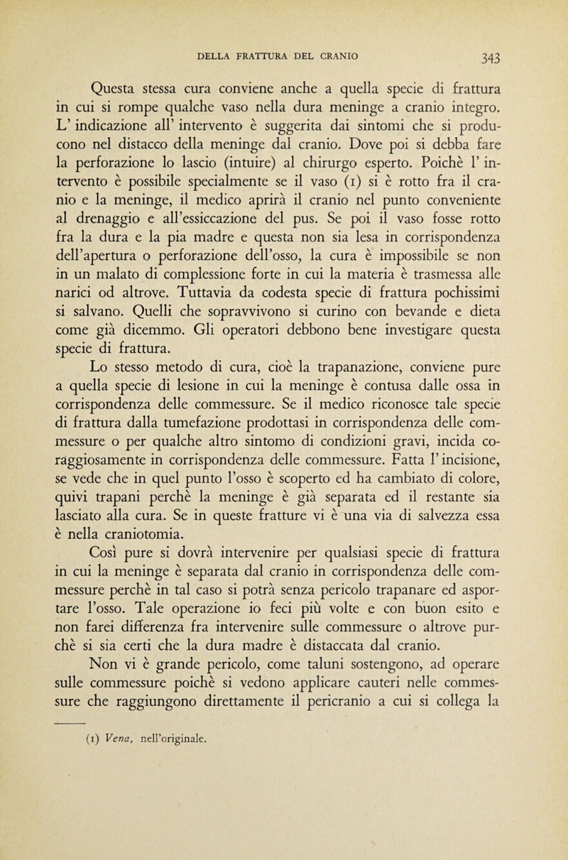 Questa stessa cura conviene anche a quella specie di frattura in cui si rompe qualche vaso nella dura meninge a cranio integro. L’indicazione all’ intervento è suggerita dai sintomi che si produ¬ cono nel distacco della meninge dai cranio. Dove poi si debba fare la perforazione lo lascio (intuire) al chirurgo esperto. Poiché l’in¬ tervento è possibile specialmente se il vaso (i) si è rotto fra il cra¬ nio e la meninge, il medico aprirà il cranio nel punto conveniente al drenaggio e all’essiccazione del pus. Se poi il vaso fosse rotto fra la dura e la pia madre e questa non sia lesa in corrispondenza dell’apertura o perforazione dell’osso, la cura è impossibile se non in un malato di complessione forte in cui la materia è trasmessa alle narici od altrove. Tuttavia da codesta specie di frattura pochissimi si salvano. Quelli che sopravvivono si curino con bevande e dieta come già dicemmo. Gli operatori debbono bene investigare questa specie di frattura. Lo stesso metodo di cura, cioè la trapanazione, conviene pure a quella specie di lesione in cui la meninge è contusa dalle ossa in corrispondenza delle commessure. Se il medico riconosce tale specie di frattura dalla tumefazione prodottasi in corrispondenza delle com¬ messure o per qualche altro sintomo di condizioni gravi, incida co¬ raggiosamente in corrispondenza delle commessure. Fatta l’incisione, se vede che in quel punto l’osso è scoperto ed ha cambiato di colore, quivi trapani perchè la meninge è già separata ed il restante sia lasciato alla cura. Se in queste fratture vi è una via di salvezza essa è nella craniotomia. Così pure si dovrà intervenire per qualsiasi specie di frattura in cui la meninge è separata dal cranio in corrispondenza delle com¬ messure perchè in tal caso si potrà senza pericolo trapanare ed aspor¬ tare l’osso. Tale operazione io feci più volte e con buon esito e non farei differenza fra intervenire sulle commessure o altrove pur¬ ché si sia certi che la dura madre è distaccata dal cranio. Non vi è grande pericolo, come taluni sostengono, ad operare sulle commessure poiché si vedono applicare cauteri nelle commes¬ sure che raggiungono direttamente il pericranio a cui si collega la (i) Vena, neH’originale.