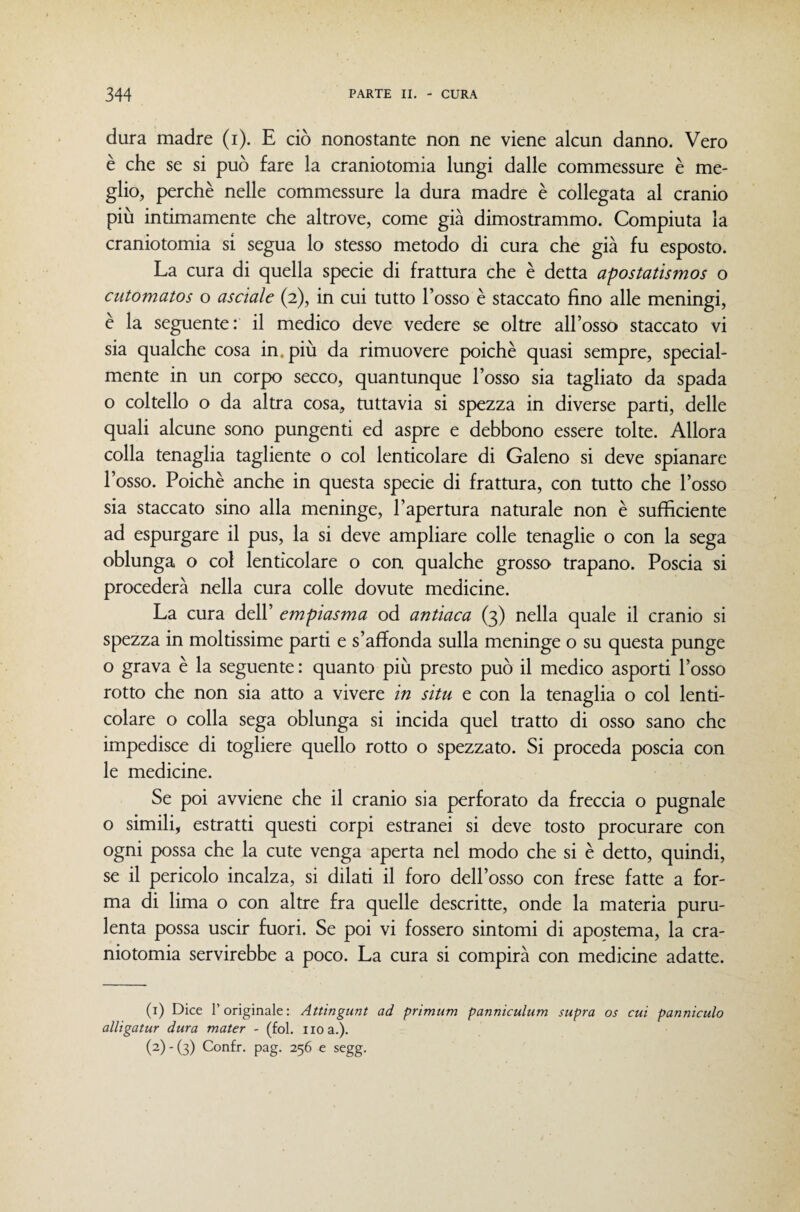 dura madre (i). E ciò nonostante non ne viene alcun danno. Vero è che se si può fare la craniotomia lungi dalle commessure è me¬ glio, perchè nelle commessure la dura madre è collegata al cranio più intimamente che altrove, come già dimostrammo. Compiuta la craniotomia si segua lo stesso metodo di cura che già fu esposto. La cura di quella specie di frattura che è detta apostatismos o cutomatos o asciale (2), in cui tutto l’osso è staccato fino alle meningi, è la seguente: il medico deve vedere se oltre all’osso staccato vi sia qualche cosa in. più da rimuovere poiché quasi sempre, special- mente in un corpo secco, quantunque l’osso sia tagliato da spada o coltello o da altra cosa, tuttavia si spezza in diverse parti, delle quali alcune sono pungenti ed aspre e debbono essere tolte. Allora colla tenaglia tagliente o col lenticolare di Galeno si deve spianare l’osso. Poiché anche in questa specie di frattura, con tutto che l’osso sia staccato sino alla meninge, l’apertura namrale non è sufficiente ad espurgare il pus, la si deve ampliare colle tenaglie o con la sega oblunga o col lenticolare o con qualche grosso trapano. Poscia ^i procederà nella cura colle dovute medicine. La cura dell’ empiasma od antìaca (3) nella quale il cranio si spezza in moltissime parti e s’affonda sulla meninge o su questa punge o grava è la seguente : quanto più presto può il medico asporti l’osso rotto che non sia atto a vivere in situ e con la tenaglia o col lenti¬ colare o colla sega oblunga si incida quel tratto di osso sano che impedisce di togliere quello rotto o spezzato. Si proceda poscia con le medicine. Se poi avviene che il cranio sia perforato da freccia o pugnale o simili, estratti questi corpi estranei si deve tosto procurare con ogni possa che la cute venga aperta nel modo che si è detto, quindi, se il pericolo incalza, si dilati il foro dell’osso con frese fatte a for¬ ma di lima o con altre fra quelle descritte, onde la materia puru¬ lenta possa uscir fuori. Se poi vi fossero sintomi di apostema, la cra¬ niotomia servirebbe a poco. La cura si compirà con medicine adatte. (1) Dice l’originale: Attingunt ad primum panniculum supra os cui panniculo alligatur dura mater - (fol. no a.). (2) - (3) Confr. pag. 256 e segg.