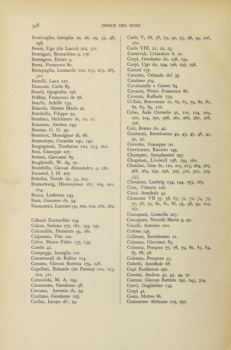 Bentivoglio, famiglia 22, 26, 29, 33, 98, 258. Benzi, Ugo (da Lucca) 212, 311. Berengari, Bernardino 9, 136. Berengero, Ettore 9. Berni, Francesco 80. Bertapaglia, Leonardo no, 113, 213, 265, SII- Bertelli, Luca 117, Bianconi, Carlo 85. Bissoli, tipografia, 196. Bobbio, Francesco de 58. Bocchi, Achille 139. Boiardo, Matteo Maria 22. Bombello, Filippo 54. Bombice, Melchiorre de, io, ii. Bonatius, Andrea 143. Bonino, G. G. 59. Bonnivet, Monsignor di, 68. Bontesteyn, Cornelio 141, 142. Borgognoni, Teodorico no, 113, 212. Bosi, Giuseppe 127. Bottari, Giovanni 85. Braghirolli, W. 69, 71. Brambilla, Giovan Alessandro, 9, 126. Breasted, J. H. 207. Brindisi, Natale da, 33, 223. Brunschwig, Hieronymus 167, 169, 201, 214. Bucca, Lodovico 143. Buoi, Giacomo de, 54. Buonamici, Lazzaro 99, 100, 102, 161, 162. Cabassi Eustacchio 194. Calcar, Stefano 175, 181, 193, 195. Calcondilo, Demetrio 99, 161. Calpurnio, Tito 100. Calvo, Marco Fabio 137, 139. Cambi 42. Campeggi, famiglia 100. Canamusali de Baldac 114. Canano, Giovan Battista 179, 198. Capelluti, Rolando (da Parma) no, 113, 212, 311, Caracciolo, M. A. 199. Caranzono, Gerolamo 58. Carcano, Antonio de, 59. Cardano, Gerolamo 127. Carlini, Jacopo de’, 54. Carlo V, 68, 78, 79, 92, 93, 98, 99, 106, 161. Carlo Vili, 21, 22, 23, Carnevali, Cristoforo 8, io. Carpi, Gerolamo da, 198, 199. Carpi, Ugo da, 194, 196, 197, 198. Carrati 137. Carretto, Orlando del 35. Catalano 119. Cavalcasene e Crowe 84. Cavazzi, Pietro Francesco 86. Caverni, Raffaele 179. Cellini, Benvenuto io, 62, 63, 79, 80, 81, 82, 83, 89, 116. Celso, Aulo Cornelio 91, no, 114, 209, 210, 214, 251, 258, 261, 266, 267, 268, 306. Ceri, Renzo da, 42. Cerretani, Bartolomeo 42, 43, 47, 48, 49, 50, 51. Corvetto, Giuseppe 20. Cervicorno, Eucario 145^ Champier, Symphorien 257. Chapman, Livewell 158, 159, 160. Chauliac, Guy de, no, 203, 213, 264, 265, 268, 269, 292, 296, 305, 310, 311, 325, 333- Choulant, Ludwig 134, 144, 153, 165. Gian, Vittorio 106. Cioci, Annibaie 43. Clemente VII 57, 58, 67, 71, 72, 74, 75, 77’ 78’ 79’ 80, 81, 88, 95, 98, 99, 102, 161. Coccapani, Leonello 217. Coccapani, Niccolò Maria 9, 92. Cocchi, Antonio 210. Cofone 145. Colleoni, Bartolomeo n. Colonna, Giovanni 83. Colonna, Pompeo 77, 78, 79, 81, 83, 84, 85, 88, 98. Colonna, Prospero 93. Coltelli, Annibaie 68. Copi Basiliensis 256. Corsini, Andrea 42, 43, 44, 51. Cortese, Giovan Battista 241, 243, 314. Corvi, Guglielmo 134. Cospi 41. Costa, Matteo 86. Costantino Africano 115, 257.