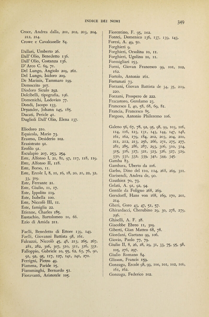 Croce, Andrea dalla, 201, 202, 203, 204, 212, 214. Crowe e Cavalcasene 84. Dallari, Umberto 26. Dall’Olio, Benedetto 136. Dall’ Olio, Costanza 136. D’ Arco C. 69, 71. Del Lungo, Angiolo 209, 261. Del Lungo, Isidoro 209. De Marinis, Tammaro 199. Democrito 307. Diodoro Siculo 292. Dolcibelli, tipografia, 196. Domenichi, Lodovico 77. Dondi, Jacopo 133. Dryander, Johann 145, 185. Ducati, Pericle 41. Duglioli Dall’ Olio, Elena 137. Eliodoro 210. Equicola, Mario 73. Erasmo, Desiderio 102. Erasistrato 91. Erofilo 91. Esculapio 207, 253, 254. Este, Alfonso I, 21, 81, 97, 117, 118, 119. Este, Alfonso II, 118. Este, Borso, ii. Este, Ercole I, 8, ii, 16, 18, 20, 21, 22, 32, 33. 309- Este, Ferrante 21. Este, Giulio, II, 17. Este, Ippolito 119. Este, Isabella 100. Este, Niccolò III, ii. Este, famiglia 22. Etienne, Charles 185. Eustachio, Bartolomeo io, 66. Ezio di Amida 211. Faelli, Benedetto di Ettore 139, 149. Faelli, Giovanni Battista 98, 161. Falcuzzi, Niccolò 45, 48, 213, 265, 267, 281, 282, 306, 307, 310, 311, 316, 331. Falloppio, Gabriele io, 55, 62, 63, 76, 90, 91, 92, 95, 117, 127, 141, 241, 270. Ferrigni, Pietro 49. Fiamma, Paride 15, Fiamminghi, Bernardo 51. Fioravanti, Aristotele 105. Fiorentino, F. 95, 102. Fontei, Domenico 136, 137, 139, 143. Foresi, A. 49, 50. Forghieri 9. Forghieri, Orsolina io, ii. Forghieri, Ugolino io, ii. Formigliari 153. Forni, Giovan Francesco 99, loi, 102, 162. Fortolo, Antonio 161. Fortunati 73. Forzani, Giovan Battista de 34, 35, 219, 220. Forzani, Prospero de 222. Fracastoro, Gerolamo 23. Francesco I, 40, 58, 68, 69, 81. Francia, Francesco 85. Fregoso, Antonio Phileremo 106. Galeno 56, 67, 78, 92, 95, 98, 99, 103, 106, 114, 116, 123, 131, 143, 144, 147, 148, 161, 162, 179, 184, 202, 203, 204, 210, 211, 212, 213, 256, 266, 271, 275, 277, 281, 285, 286, 287, 293, 306, 310, 314, 315, 316, 317, 321, 323, 326, 327, 329, 330. 33L 332, 339. 34U 344. 345- Gamba 83. Gambara, Uberto da 106. Garbo, Dino del no, 114, 268, 269, 311. Garisendi, Andrea de, 90. Gauthiez 70, 73. Gelati, A. 91, 92, 94. Gentile da Foligno 268, 269. Gersdorff, Hans von 168, 169, 170, 201, 214. Gheri, Goro 43, 47, 51, 57. Ghirardacci, Cherubino 29, 30, 278, 279, 296. Ghiselli, A. F. 28. Giacobbe Ebreo ii, 309. Giberti, Gian Matteo 68, 78. Giordani, Gaetano 99, 106. Giovio, Paolo 77, 79. Giulio II, 8, 26, 28, 29, 31, 33, 75, 95, 98, 105, 276, 297. Giulio Romano 84. Glisson, Francis 159. Gonzaga, Ercole 98, 99, 100, loi, 102, 106, 161, 162. Gonzaga, Federico 102.