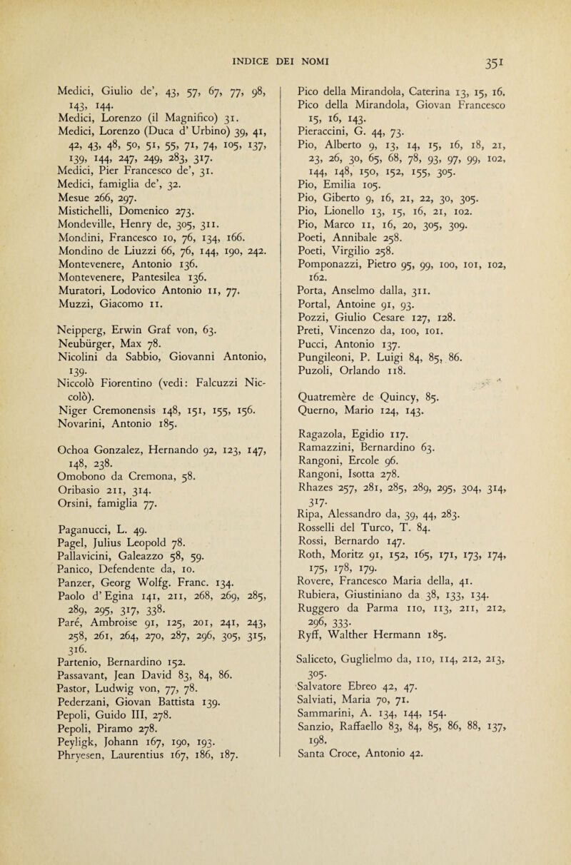 Medici, Giulio de’, 43, 57, 67, 77, 98, 143, 144. Medici, Lorenzo (il Magnifico) 31. Medici, Lorenzo (Duca d’ Urbino) 39, 41, 42, 43, 48, 50, 51, 55, 71, 74, 105, 137, 139, 144, 247, 249, 283, 317. Medici, Pier Francesco de’, 31. Medici, famiglia de’, 32. Mesue 266, 297. Mistichelli, Domenico 273. Mondeville, Henry de, 305, 311. Mondini, Francesco io, 76, 134, 166. Mondino de Liuzzi 66, 76, 144, 190, 242. Montevenere, Antonio 136. Montevenere, Pantesilea 136. Muratori, Lodovico Antonio ii, 77. Muzzi, Giacomo 11. Neipperg, Erwin Graf von, 63. Neubùrger, Max 78. Nicolini da Sabbio, Giovanni Antonio, 139- Niccolò Fiorentino (vedi: Falcuzzi Nic¬ colò). Niger Cremonensis 148, 151, 155, 156. Novarini, Antonio 185. Ochoa Gonzalez, Remando 92, 123, 147, 148, 238. Omobono da Cremona, 58. Oribasio 211, 314. Orsini, famiglia 77. Paganucci, L. 49. Pagel, Julius Leopold 78. Pallavicini, Galeazzo 58, 59. Panico, Defendente da, io. Panzer, Georg Wolfg. Frane. 134. Paolo d’Egina 141, 211, 268, 269, 285, 289, 295, 317, 338. Paré, Ambroise 91, 125, 201, 241, 243, 258, 261, 264, 270, 287, 296, 305, 315, 316. Partenio, Bernardino 152. Passavant, Jean David 83, 84, 86. Pastor, Ludwig von, 77, 78. Pederzani, Giovan Battista 139. Pepoli, Guido III, 278. Pepoli, Piramo 278. Peyligk, Johann 167, 190, 193. Phryesen, Laurentius 167, 186, 187. Pico della Mirandola, Caterina 13, 15, 16. Pico della Mirandola, Giovan Francesco 15, 16, 143. Pieraccini, G. 44, 73. Pio, Alberto 9, 13, 14, 15, 16, 18, 21, 23, 26, 30, 65, 68, 78, 93, 97, 99, 102, 144, 148, 150, 152, 155, 305. Pio, Emilia 105. Pio, Giberto 9, 16, 21, 22, 30, 305. Pio, Lionello 13, 15, 16, 21, 102. Pio, Marco ii, 16, 20, 305, 309. Poeti, Annibaie 258. Poeti, Virgilio 258. Pomponazzi, Pietro 95, 99, 100, loi, 102, 162. Porta, Anseimo dalla, 311. Portai, Antoine 91, 93. Pozzi, Giulio Cesare 127, 128. Preti, Vincenzo da, 100, loi. Pucci, Antonio 137. Pungileoni, P. Luigi 84, 85, 86. Puzoli, Orlando 118. Quatremère de Quincy, 85. Querno, Mario 124, 143. Ragazola, Egidio 117. Ramazzini, Bernardino 63. Rangoni, Ercole 96. Rangoni, Isotta 278. Rhazes 257, 281, 285, 289, 295, 304, 314, 317- Ripa, Alessandro da, 39, 44, 283. Rosselli del Turco, T. 84. Rossi, Bernardo 147. Roth, Moritz 91, 152, 165, 171, 173, 174, 175, 178, 179. Rovere, Francesco Maria della, 41. Rubiera, Giustiniano da 38, 133, 134. Ruggero da Parma no, 113, 211, 212, 296, 333- Ryff, Walther Hermann 185. Saliceto, Guglielmo da, no, 114, 212, 213, 305- Salvatore Ebreo 42, 47. Salviati, Maria 70, 71. Sammarini, A. 134, 144, 154. Sanzio, Raffaello 83, 84, 85, 86, 88, 137, 198. Santa Croce, Antonio 42.