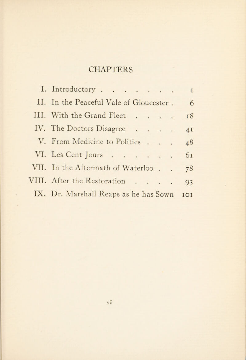 CHAPTERS I. Introductory. i II. In the Peaceful Vale of Gloucester . 6 III. With the Grand Fleet .... 18 IV. The Doctors Disagree .... 4* V. From Medicine to Politics . 48 VI. Les Cent Jours. 61 VII. In the Aftermath of Waterloo . 78 VIII. After the Restoration .... 93 IX. Dr. Marshall Reaps as he has Sown IOI