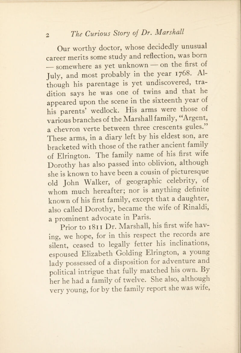 Our worthy doctor, whose decidedly unusual career merits some study and reflection, was born _somewhere as yet unknown — on the first of July, and most probably in the year 1768. Al¬ though his parentage is yet undiscovered, tra¬ dition says he was one of twins and that he appeared upon the scene in the sixteenth year of his parents’ wedlock. His arms were those of various branches of the Marshall family, Argent, a chevron verte between three crescents gules. ’ These arms, in a diary left by his eldest son, are bracketed with those of the rather ancient family of Elrington. The family name of his first wife Dorothy has also passed into oblivion, although she is known to have been a cousin of picturesque old John Walker, of geographic celebrity, of whom much hereafter; nor is anything definite known of his first family, except that a daughter, also called Dorothy, became the wife of Rinaldi, a prominent advocate in Paris. Prior to 1811 Dr. Marshall, his first wife hav¬ ing, we hope, for m this respect the records are silent, ceased to legally fetter his inclinations, espoused Elizabeth Golding Elrington, a young lady possessed of a disposition for adventure and political intrigue that fully matched his own. By her he had a family of twelve. She also, although very young, for by the family report she was wife,