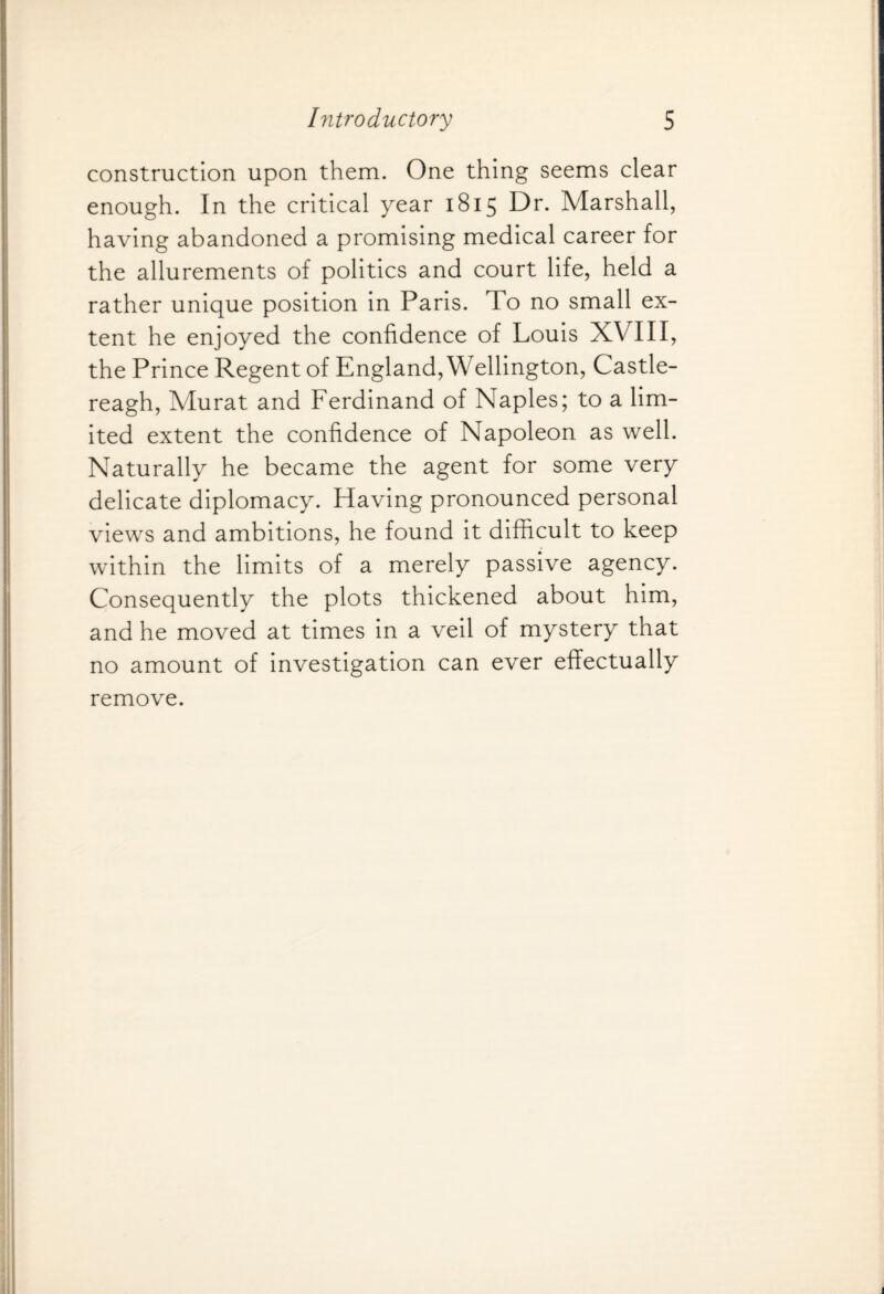 construction upon them. One thing seems clear enough. In the critical year 1815 Dr. Marshall, having abandoned a promising medical career for the allurements of politics and court life, held a rather unique position in Paris. To no small ex¬ tent he enjoyed the confidence of Louis XVIII, the Prince Regent of England, Wellington, Castle- reagh, Murat and Ferdinand of Naples; to a lim¬ ited extent the confidence of Napoleon as well. Naturally he became the agent for some very delicate diplomacy. Having pronounced personal views and ambitions, he found it difficult to keep within the limits of a merely passive agency. Consequently the plots thickened about him, and he moved at times in a veil of mystery that no amount of investigation can ever effectually remove.