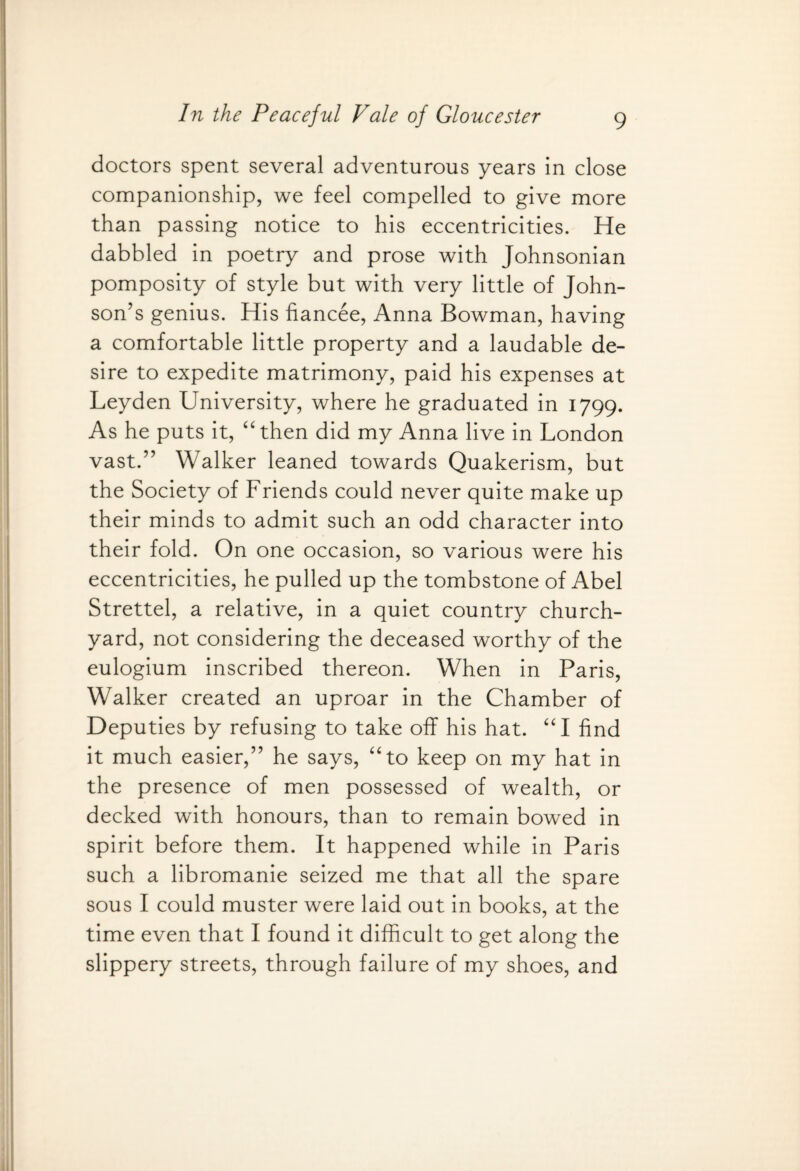 doctors spent several adventurous years in close companionship, we feel compelled to give more than passing notice to his eccentricities. He dabbled in poetry and prose with Johnsonian pomposity of style but with very little of John¬ son’s genius. His fiancee, Anna Bowman, having a comfortable little property and a laudable de¬ sire to expedite matrimony, paid his expenses at Leyden University, where he graduated in 1799. As he puts it, “then did my Anna live in London vast.” Walker leaned towards Quakerism, but the Society of Friends could never quite make up their minds to admit such an odd character into their fold. On one occasion, so various were his eccentricities, he pulled up the tombstone of Abel Strettel, a relative, in a quiet country church¬ yard, not considering the deceased worthy of the eulogium inscribed thereon. When in Paris, Walker created an uproar in the Chamber of Deputies by refusing to take off his hat. “I find it much easier,” he says, “to keep on my hat in the presence of men possessed of wealth, or decked with honours, than to remain bowed in spirit before them. It happened while in Paris such a libromanie seized me that all the spare sous I could muster were laid out in books, at the time even that I found it difficult to get along the slippery streets, through failure of my shoes, and