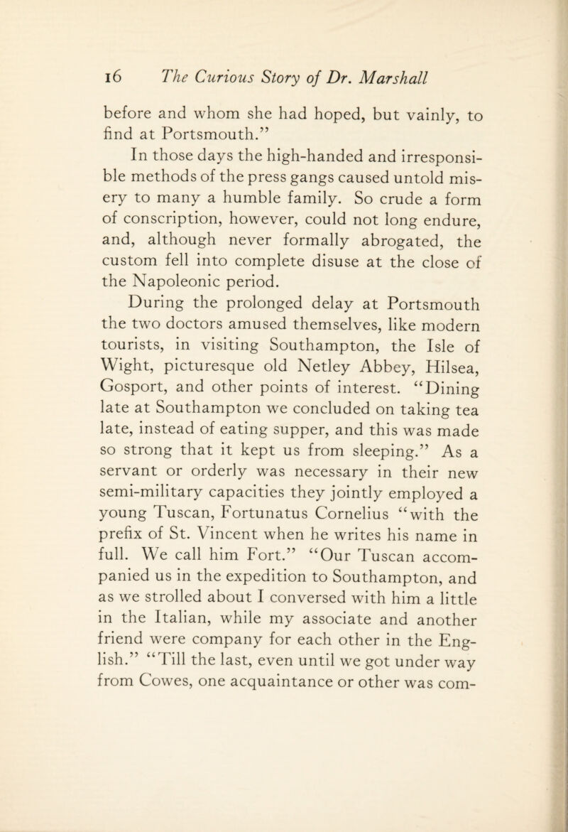 before and whom she had hoped, but vainly, to find at Portsmouth.” In those days the high-handed and irresponsi¬ ble methods of the press gangs caused untold mis¬ ery to many a humble family. So crude a form of conscription, however, could not long endure, and, although never formally abrogated, the custom fell into complete disuse at the close of the Napoleonic period. During the prolonged delay at Portsmouth the two doctors amused themselves, like modern tourists, in visiting Southampton, the Isle of Wight, picturesque old Netley Abbey, Hilsea, Gosport, and other points of interest. “Dining late at Southampton we concluded on taking tea late, instead of eating supper, and this was made so strong that it kept us from sleeping.” As a servant or orderly was necessary in their new semi-military capacities they jointly employed a young Tuscan, Fortunatus Cornelius “with the prefix of St. Vincent when he writes his name in full. We call him Fort.” “Our Tuscan accom¬ panied us in the expedition to Southampton, and as we strolled about I conversed with him a little in the Italian, while my associate and another friend were company for each other in the Eng¬ lish.” “Till the last, even until we got under way from Cowes, one acquaintance or other was com-