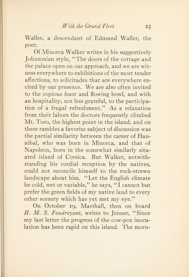 Waller, a descendant of Edmund Waller, the poet. Of Minorca Walker writes in his suggestively Johnsonian style, “The doors of the cottage and the palace open on our approach, and we are wit¬ ness everywhere to exhibitions of the most tender affections, to solicitudes that are everywhere ex¬ cited by our presence. We are also often invited to the copious feast and flowing bowl, and with an hospitality, not less grateful, to the participa¬ tion of a frugal refreshment.” As a relaxation from their labors the doctors frequently climbed Mt. Toro, the highest point in the island, and on these rambles a favorite subject of discussion was the partial similarity between the career of Han¬ nibal, who was born in Minorca, and that of Napoleon, born in the somewhat similarly situ¬ ated island of Corsica. But Walker, notwith¬ standing his cordial reception by the natives, could not reconcile himself to the rock-strewn landscape about him. “Let the English climate be cold, wet or variable,” he says, “I cannot but prefer the green fields of my native land to every other scenery which has yet met my eye.” On October 19, Marshall, then on board H. M. S. Foudroyant, writes to Jenner, “Since my last letter the progress of the cow-pox inocu¬ lation has been rapid on this island. The morn-