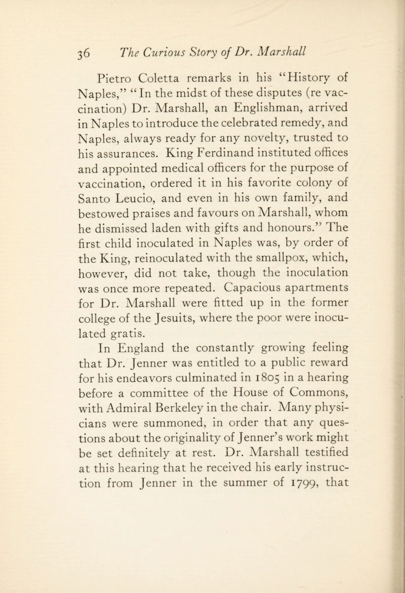 Pietro Coletta remarks in his “History of Naples/’ “ In the midst of these disputes (re vac¬ cination) Dr. Marshall, an Englishman, arrived in Naples to introduce the celebrated remedy, and Naples, always ready for any novelty, trusted to his assurances. King Ferdinand instituted offices and appointed medical officers for the purpose of vaccination, ordered it in his favorite colony of Santo Leucio, and even in his own family, and bestowed praises and favours on Marshall, whom he dismissed laden with gifts and honours.” The first child inoculated in Naples was, by order of the King, reinoculated with the smallpox, which, however, did not take, though the inoculation was once more repeated. Capacious apartments for Dr. Marshall were fitted up in the former college of the Jesuits, where the poor were inocu¬ lated gratis. In England the constantly growing feeling that Dr. Jenner was entitled to a public reward for his endeavors culminated in 1805 in a hearing before a committee of the House of Commons, with Admiral Berkeley in the chair. Many physi¬ cians were summoned, in order that any ques¬ tions about the originality of Jenner’s work might be set definitely at rest. Dr. Marshall testified at this hearing that he received his early instruc¬ tion from Jenner in the summer of 1799, that