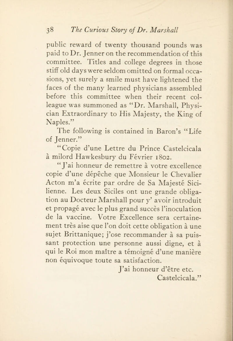 public reward of twenty thousand pounds was paid to Dr. Jenner on the recommendation of this committee. Titles and college degrees in those stiff old days were seldom omitted on formal occa¬ sions, yet surely a smile must have lightened the faces of the many learned physicians assembled before this committee when their recent col¬ league was summoned as “Dr. Marshall, Physi¬ cian Extraordinary to His Majesty, the King of Naples.” The following is contained in Baron’s “Life of Jenner.” “Copie d’une Lettre du Prince Castelcicala a milord Hawkesbury du Fevrier 1802. “J’ai honneur de remettre a votre excellence copie d’une depeche que Monsieur le Chevalier Acton m’a ecrite par ordre de Sa Majeste Sici- lienne. Les deux Siciles ont une grande obliga¬ tion au Docteur Marshall pour y’ avoir introduit et propage avec le plus grand succes l’inoculation de la vaccine. Votre Excellence sera certaine- ment tres aise que Ton doit cette obligation a une sujet Brittanique; j’ose recommander a sa puis¬ sant protection une personne aussi digne, et a qui le Roi mon maitre a temoigne d’une maniere non equivoque toute sa satisfaction. J’ai honneur d’etre etc. Castelcicala.”