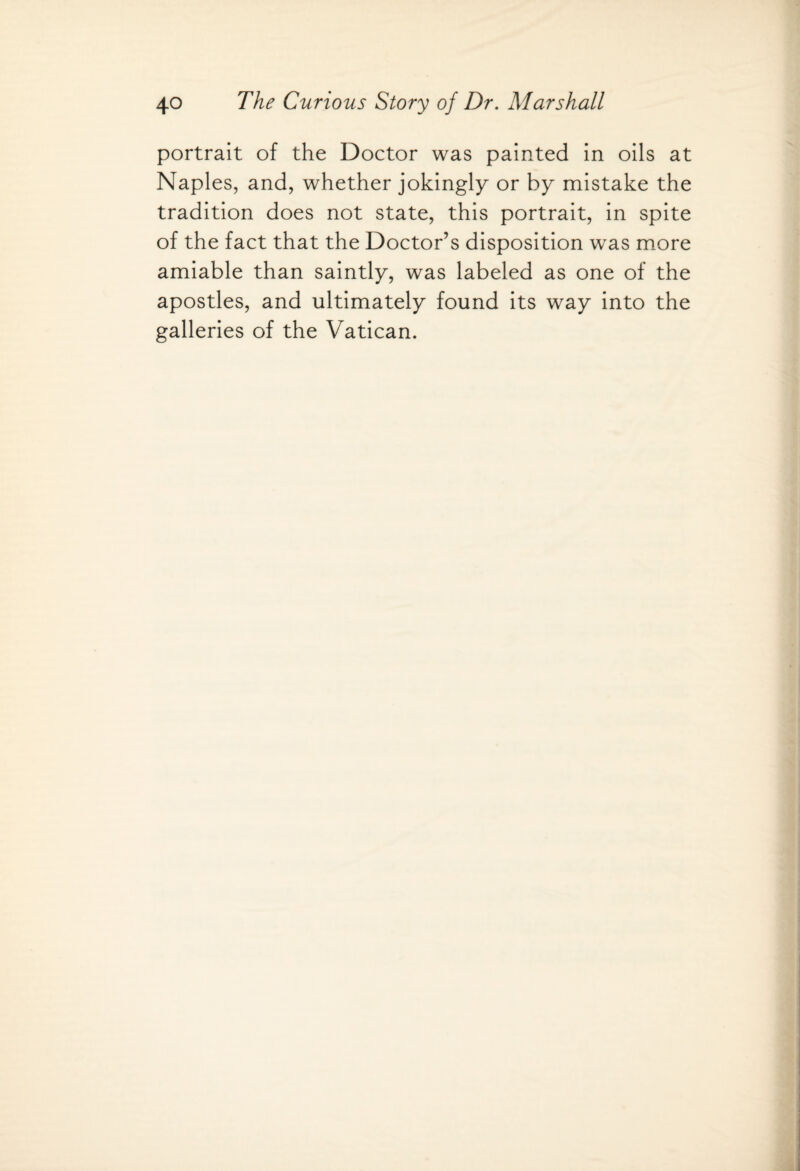 portrait of the Doctor was painted in oils at Naples, and, whether jokingly or by mistake the tradition does not state, this portrait, in spite of the fact that the Doctor’s disposition was more amiable than saintly, was labeled as one of the apostles, and ultimately found its way into the galleries of the Vatican.