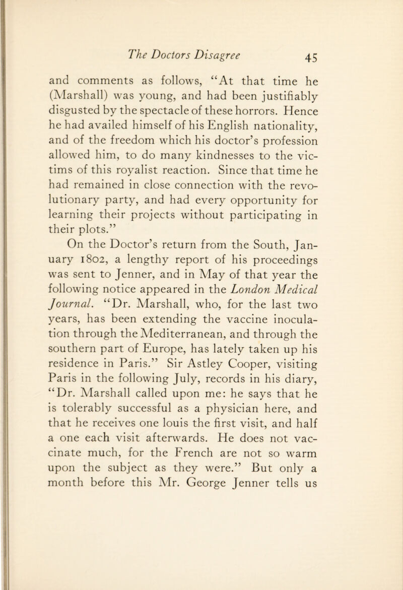 and comments as follows, “At that time he (Marshall) was young, and had been justifiably disgusted by the spectacle of these horrors. Hence he had availed himself of his English nationality, and of the freedom which his doctor’s profession allowed him, to do many kindnesses to the vic¬ tims of this royalist reaction. Since that time he had remained in close connection with the revo¬ lutionary party, and had every opportunity for learning their projects without participating in their plots.” On the Doctor’s return from the South, Jan¬ uary 1802, a lengthy report of his proceedings was sent to Jenner, and in May of that year the following notice appeared in the London Medical Journal. “Dr. Marshall, who, for the last two years, has been extending the vaccine inocula¬ tion through the Mediterranean, and through the southern part of Europe, has lately taken up his residence in Paris.” Sir Astley Cooper, visiting Paris in the following July, records in his diary, “Dr. Marshall called upon me: he says that he is tolerably successful as a physician here, and that he receives one louis the first visit, and half a one each visit afterwards. He does not vac¬ cinate much, for the French are not so warm upon the subject as they were.” But only a month before this Mr. George Jenner tells us