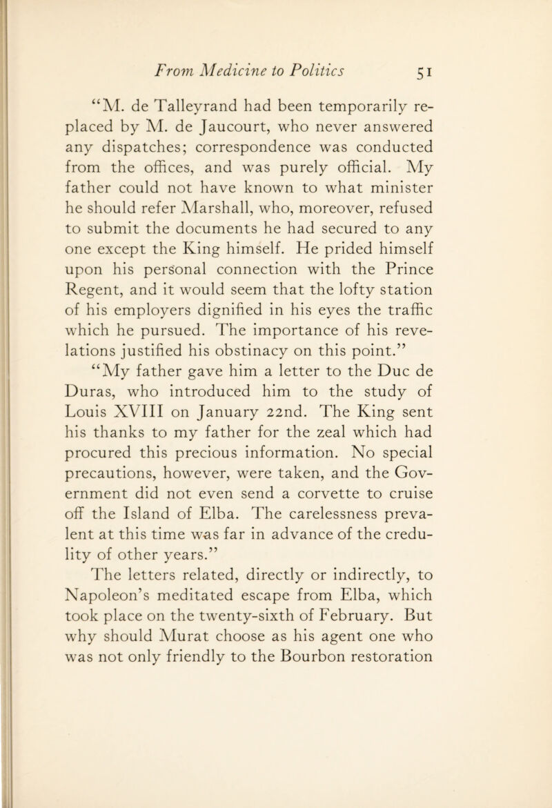 “M. de Talleyrand had been temporarily re¬ placed by M. de Jaucourt, who never answered any dispatches; correspondence was conducted from the offices, and was purely official. My father could not have known to what minister he should refer Marshall, who, moreover, refused to submit the documents he had secured to any one except the King himself. He prided himself upon his personal connection with the Prince Regent, and it would seem that the lofty station of his employers dignified in his eyes the traffic which he pursued. The importance of his reve¬ lations justified his obstinacy on this point.” “My father gave him a letter to the Due de Duras, who introduced him to the study of Louis XVIII on January 22nd. The King sent his thanks to my father for the zeal which had procured this precious information. No special precautions, however, were taken, and the Gov¬ ernment did not even send a corvette to cruise off the Island of Elba. The carelessness preva¬ lent at this time was far in advance of the credu¬ lity of other years.” The letters related, directly or indirectly, to Napoleon’s meditated escape from Elba, which took place on the twenty-sixth of February. But why should Murat choose as his agent one who was not only friendly to the Bourbon restoration