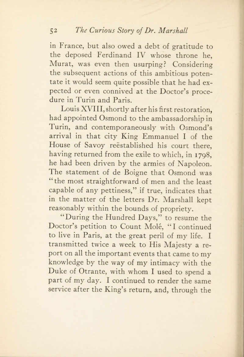 in F ranee, but also owed a debt of gratitude to the deposed Ferdinand IV whose throne he, Murat, was even then usurping? Considering the subsequent actions of this ambitious poten¬ tate it would seem quite possible that he had ex¬ pected or even connived at the Doctor’s proce¬ dure in Turin and Paris. Louis XVIII, shortly after his first restoration, had appointed Osmond to the ambassadorship in Turin, and contemporaneously with Osmond’s arrival in that city King Emmanuel I of the House of Savoy reestablished his court there, having returned from the exile to which, in 1798, he had been driven by the armies of Napoleon. The statement of de Boigne that Osmond was “the most straightforward of men and the least capable of any pettiness,” if true, indicates that in the matter of the letters Dr. Marshall kept reasonably within the bounds of propriety. “During the Hundred Days,” to resume the Doctor’s petition to Count Mole, “I continued to live in Paris, at the great peril of my life. I transmitted twice a week to His Majesty a re¬ port on all the important events that came to my knowledge by the way of my intimacy with the Duke of Otrante, with whom I used to spend a part of my day. I continued to render the same service after the King’s return, and, through the