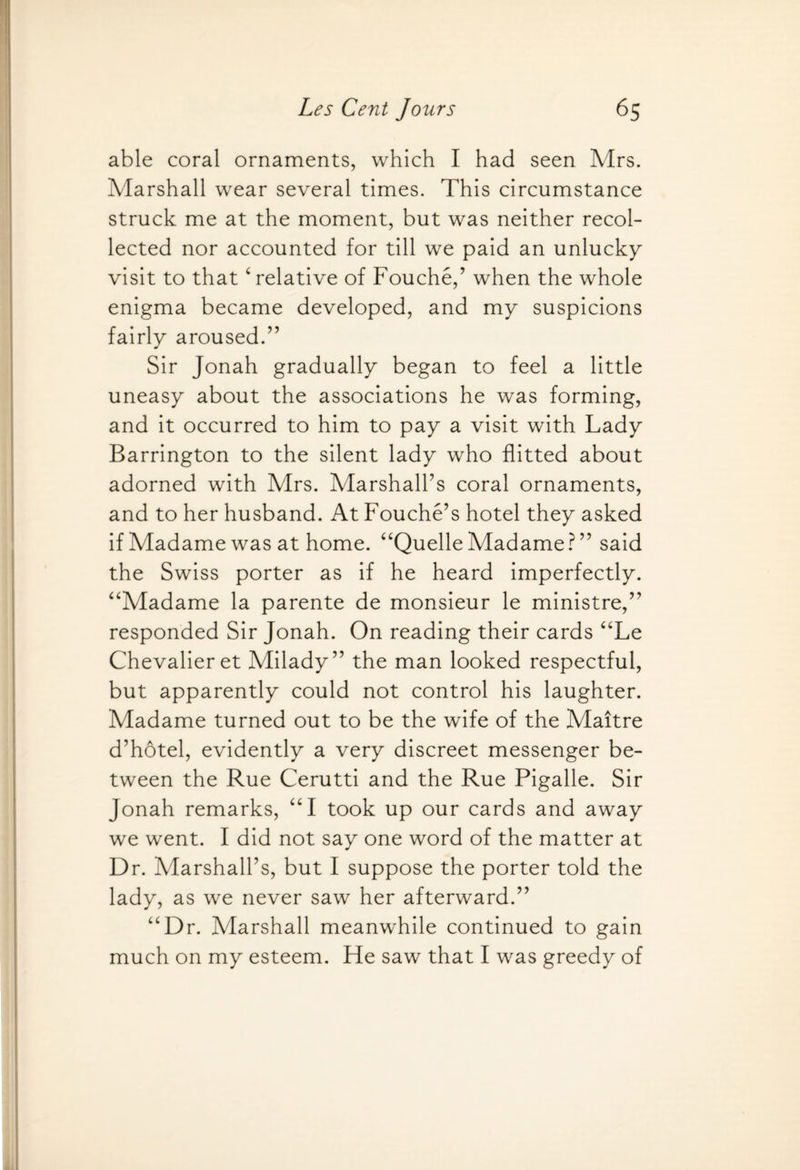 able coral ornaments, which I had seen Mrs. Marshall wear several times. This circumstance struck me at the moment, but was neither recol¬ lected nor accounted for till we paid an unlucky visit to that ‘ relative of Fouche,’ when the whole enigma became developed, and my suspicions fairly aroused.” Sir Jonah gradually began to feel a little uneasy about the associations he was forming, and it occurred to him to pay a visit with Lady Barrington to the silent lady who flitted about adorned with Mrs. Marshall’s coral ornaments, and to her husband. At Fouche’s hotel they asked if Madame was at home. “Quelle Madame ? ” said the Swiss porter as if he heard imperfectly. “Madame la parente de monsieur le ministre,” responded Sir Jonah. On reading their cards “Le Chevalier et Milady” the man looked respectful, but apparently could not control his laughter. Madame turned out to be the wife of the Maitre d’hotel, evidently a very discreet messenger be¬ tween the Rue Cerutti and the Rue Pigalle. Sir Jonah remarks, “I took up our cards and away we went. I did not say one word of the matter at Dr. Marshall’s, but I suppose the porter told the lady, as we never saw her afterward.” “Dr. Marshall meanwhile continued to gain much on my esteem. Fie saw that I was greedy of