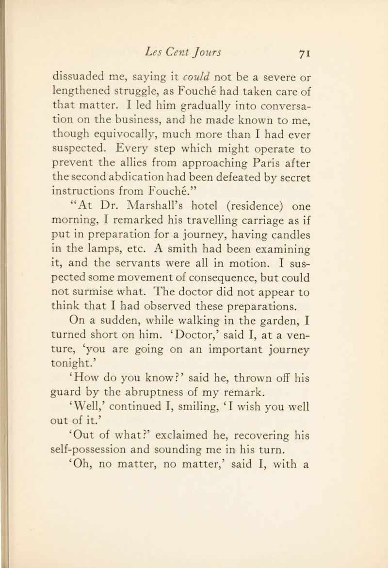 dissuaded me, saying it could not be a severe or lengthened struggle, as Fouche had taken care of that matter. I led him gradually into conversa¬ tion on the business, and he made known to me, though equivocally, much more than I had ever suspected. Every step which might operate to prevent the allies from approaching Paris after the second abdication had been defeated by secret instructions from Fouche.” “At Dr. Marshall’s hotel (residence) one morning, I remarked his travelling carriage as if put in preparation for a journey, having candles in the lamps, etc. A smith had been examining it, and the servants were all in motion. I sus¬ pected some movement of consequence, but could not surmise what. The doctor did not appear to think that I had observed these preparations. On a sudden, while walking in the garden, I turned short on him. ‘Doctor,’ said I, at a ven¬ ture, ‘you are going on an important journey tonight.’ ‘How do you know?’ said he, thrown off his guard by the abruptness of my remark. ‘Well,’ continued I, smiling, ‘I wish you well out of it.’ ‘Out of what?’ exclaimed he, recovering his self-possession and sounding me in his turn. ‘Oh, no matter, no matter,’ said I, with a