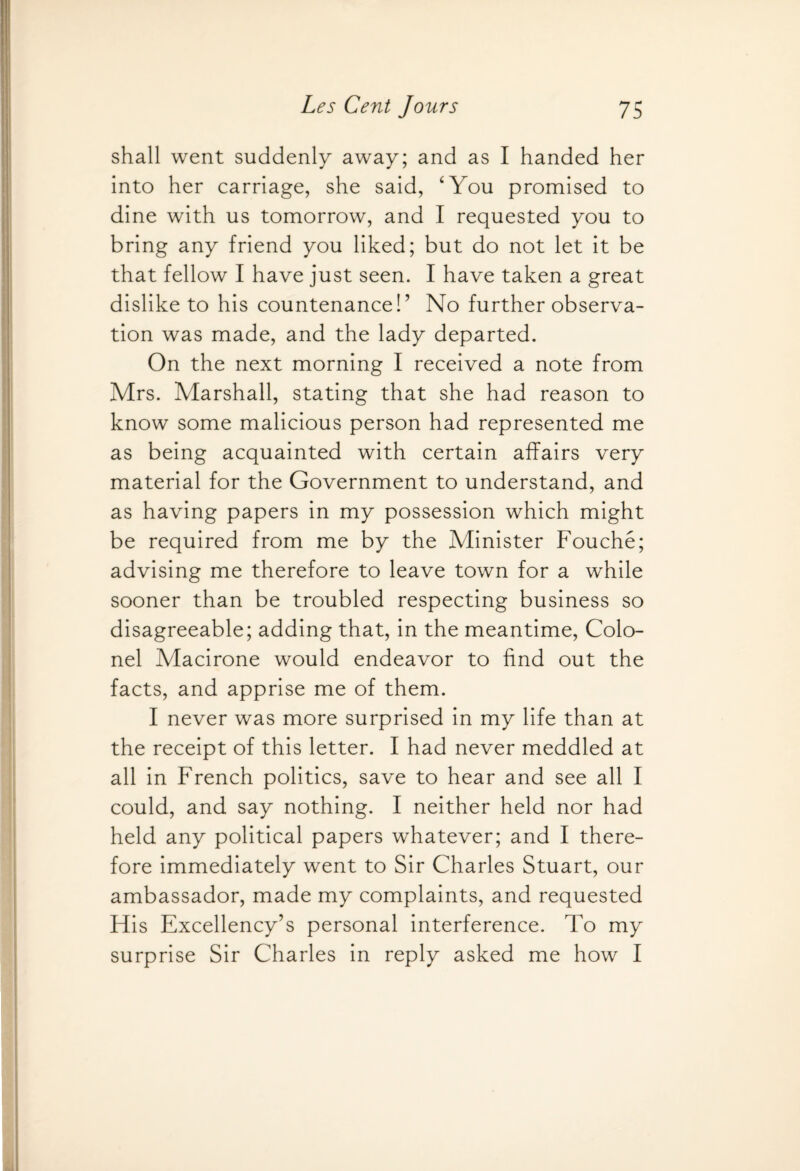 shall went suddenly away; and as I handed her into her carriage, she said, ‘You promised to dine with us tomorrow, and I requested you to bring any friend you liked; but do not let it be that fellow I have just seen. I have taken a great dislike to his countenance!’ No further observa¬ tion was made, and the lady departed. On the next morning I received a note from Mrs. Marshall, stating that she had reason to know some malicious person had represented me as being acquainted with certain affairs very material for the Government to understand, and as having papers in my possession which might be required from me by the Minister Fouche; advising me therefore to leave town for a while sooner than be troubled respecting business so disagreeable; adding that, in the meantime, Colo¬ nel Macirone would endeavor to find out the facts, and apprise me of them. I never was more surprised in my life than at the receipt of this letter. I had never meddled at all in French politics, save to hear and see all I could, and say nothing. I neither held nor had held any political papers whatever; and I there¬ fore immediately went to Sir Charles Stuart, our ambassador, made my complaints, and requested His Excellency’s personal interference. To my surprise Sir Charles in reply asked me how I