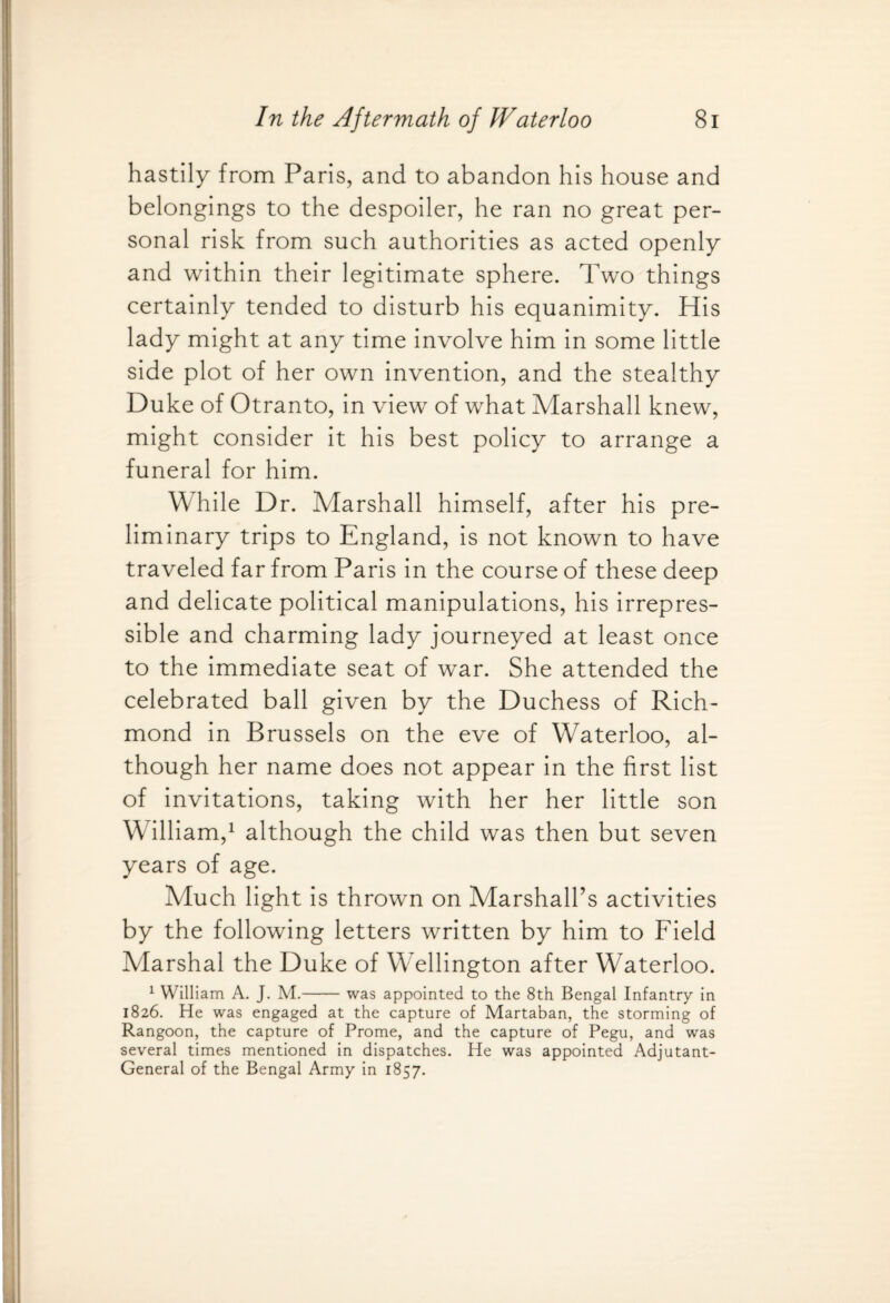 hastily from Paris, and to abandon his house and belongings to the despoiler, he ran no great per¬ sonal risk from such authorities as acted openly and within their legitimate sphere. Two things certainly tended to disturb his equanimity. His lady might at any time involve him in some little side plot of her own invention, and the stealthy Duke of Otranto, in view of what Marshall knew, might consider it his best policy to arrange a funeral for him. While Dr. Marshall himself, after his pre¬ liminary trips to England, is not known to have traveled far from Paris in the course of these deep and delicate political manipulations, his irrepres¬ sible and charming lady journeyed at least once to the immediate seat of war. She attended the celebrated ball given by the Duchess of Rich¬ mond in Brussels on the eve of Waterloo, al¬ though her name does not appear in the first list of invitations, taking with her her little son William,1 although the child was then but seven years of age. Much light is thrown on Marshall’s activities by the following letters written by him to Field Marshal the Duke of Wellington after Waterloo. 1 William A. J. M.-was appointed to the 8th Bengal Infantry in 1826. He was engaged at the capture of Martaban, the storming of Rangoon, the capture of Prome, and the capture of Pegu, and was several times mentioned in dispatches. He was appointed Adjutant- General of the Bengal Army in 1857.