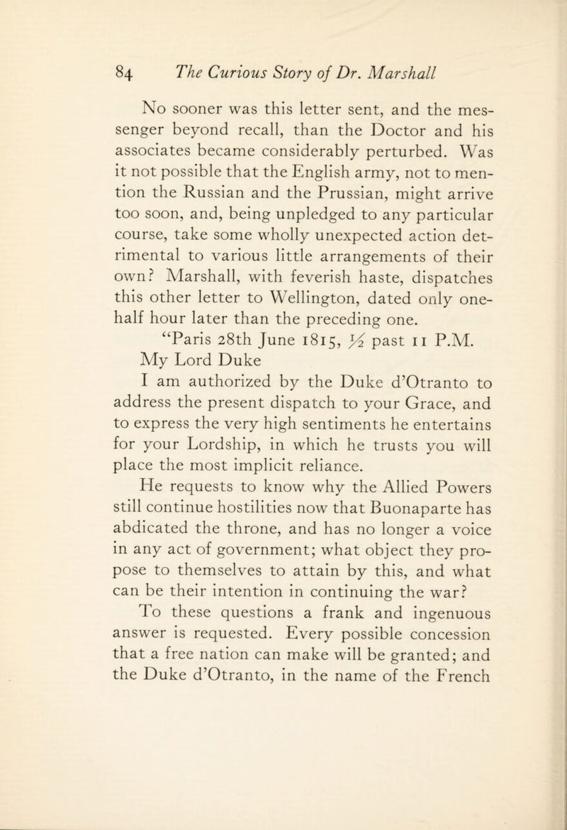 No sooner was this letter sent, and the mes¬ senger beyond recall, than the Doctor and his associates became considerably perturbed. Was it not possible that the English army, not to men¬ tion the Russian and the Prussian, might arrive too soon, and, being unpledged to any particular course, take some wholly unexpected action det¬ rimental to various little arrangements of their own? Marshall, with feverish haste, dispatches this other letter to Wellington, dated only one- half hour later than the preceding one. Paris 28th June 1815, past 11 P.M. My Lord Duke I am authorized by the Duke d’Otranto to address the present dispatch to your Grace, and to express the very high sentiments he entertains for your Lordship, in which he trusts you will place the most implicit reliance. He requests to know why the Allied Powers still continue hostilities now that Buonaparte has abdicated the throne, and has no longer a voice in any act of government; what object they pro¬ pose to themselves to attain by this, and what can be their intention in continuing the war? To these questions a frank and ingenuous answer is requested. Every possible concession that a free nation can make will be granted; and the Duke d’Otranto, in the name of the French