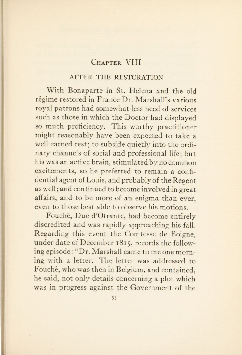 Chapter VIII AFTER THE RESTORATION With Bonaparte in St. Helena and the old regime restored in France Dr. Marshall’s various royal patrons had somewhat less need of services such as those in which the Doctor had displayed so much proficiency. This worthy practitioner might reasonably have been expected to take a well earned rest; to subside quietly into the ordi¬ nary channels of social and professional life; but his was an active brain, stimulated by no common excitements, so he preferred to remain a confi¬ dential agent of Louis, and probably of the Regent as well; and continued to become involved in great affairs, and to be more of an enigma than ever, even to those best able to observe his motions. Fouche, Due d’Otrante, had become entirely discredited and was rapidly approaching his fall. Regarding this event the Comtesse de Boigne, under date of December 1815, records the follow¬ ing episode: “Dr. Marshall came to me one morn¬ ing with a letter. The letter was addressed to Fouche, who was then in Belgium, and contained, he said, not only details concerning a plot which was in progress against the Government of the