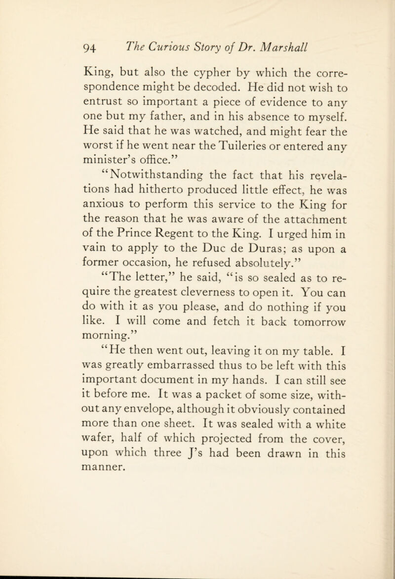 King, but also the cypher by which the corre¬ spondence might be decoded. He did not wish to entrust so important a piece of evidence to any one but my father, and in his absence to myself. He said that he was watched, and might fear the worst if he went near the Tuileries or entered any minister’s office.” “ Notwithstanding the fact that his revela¬ tions had hitherto produced little effect, he was anxious to perform this service to the King for the reason that he was aware of the attachment of the Prince Regent to the King. I urged him in vain to apply to the Due de Duras; as upon a former occasion, he refused absolutely.” “The letter,” he said, “is so sealed as to re¬ quire the greatest cleverness to open it. You can do with it as you please, and do nothing if you like. I will come and fetch it back tomorrow morning.” “He then went out, leaving it on my table. I was greatly embarrassed thus to be left with this important document in my hands. I can still see it before me. It was a packet of some size, with¬ out any envelope, although it obviously contained more than one sheet. It was sealed with a white wafer, half of which projected from the cover, upon which three J’s had been drawn in this manner.