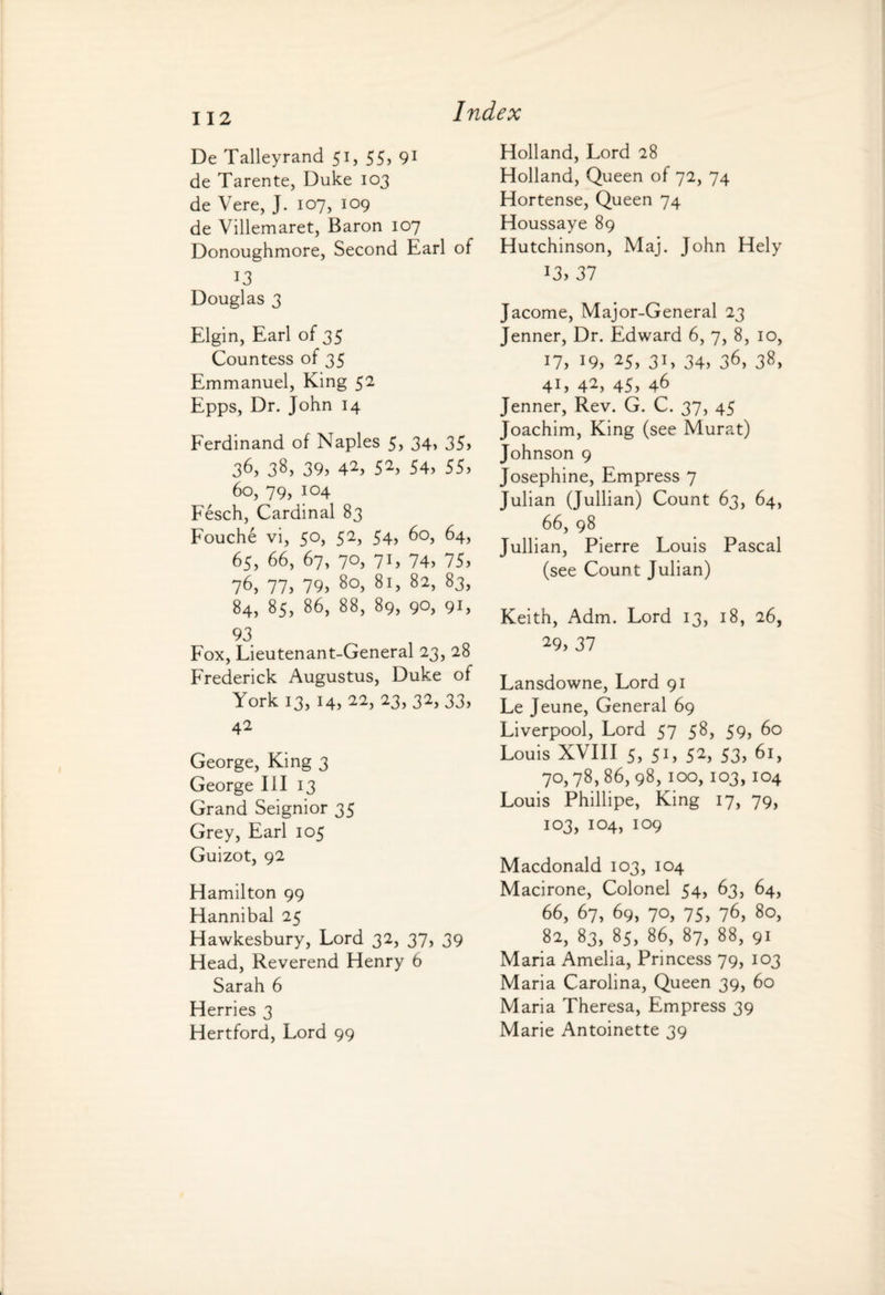 11 2 De Talleyrand 51, 55) 91 de Tarente, Duke 103 de Vere, J. 107, 109 de Villemaret, Baron 107 Donoughmore, Second Earl of 13 Douglas 3 Elgin, Earl of 35 Countess of 35 Emmanuel, King 52 Epps, Dr. John 14 Ferdinand of Naples 5, 34, 35) 36, 38, 39) 42> 52) 54) 55) 60, 79, 104 Fesch, Cardinal 83 Fouche vi, 50, 52, 54, 60, 64, 65, 66, 67, 70, 71, 74, 75) 76) 77) 79) 80, 81, 82, 83, 84, 85, 86, 88, 89, 90, 91, 93 Fox, Lieutenant-General 23, 28 Frederick Augustus, Duke of York 13, 14, 22, 23, 32, 33, 42 George, King 3 George III 13 Grand Seignior 35 Grey, Earl 105 Guizot, 92 Hamilton 99 Hannibal 25 Hawkesbury, Lord 32, 37, 39 Head, Reverend Henry 6 Sarah 6 Herries 3 Hertford, Lord 99 Holland, Lord 28 Holland, Queen of 72, 74 Hortense, Queen 74 Houssaye 89 Hutchinson, Maj. John Hely 13) 37 Jacome, Major-General 23 Jenner, Dr. Edward 6, 7, 8, 10, 17, 19, 25, 31, 34, 36, 38, 41, 42, 45, 46 Jenner, Rev. G. C. 37) 45 Joachim, King (see Murat) Johnson 9 Josephine, Empress 7 Julian (Jullian) Count 63, 64, 66, 98 Jullian, Pierre Louis Pascal (see Count Julian) Keith, Adm. Lord 13, 18, 26, 29, 37 Lansdowne, Lord 91 Le Jeune, General 69 Liverpool, Lord 57 58, 59, 60 Louis XVIII 5, 51, 52, 53) 70,78,86,98,100,103,104 Louis Phillipe, King 17, 79, 103, 104, 109 Macdonald 103, 104 Macirone, Colonel 54, 63, 64, 66, 67, 69, 70, 75, 76, 80, 82, 83, 85, 86, 87, 88, 91 Maria Amelia, Princess 79, 103 Maria Carolina, Queen 39, 60 Maria Theresa, Empress 39 Marie Antoinette 39