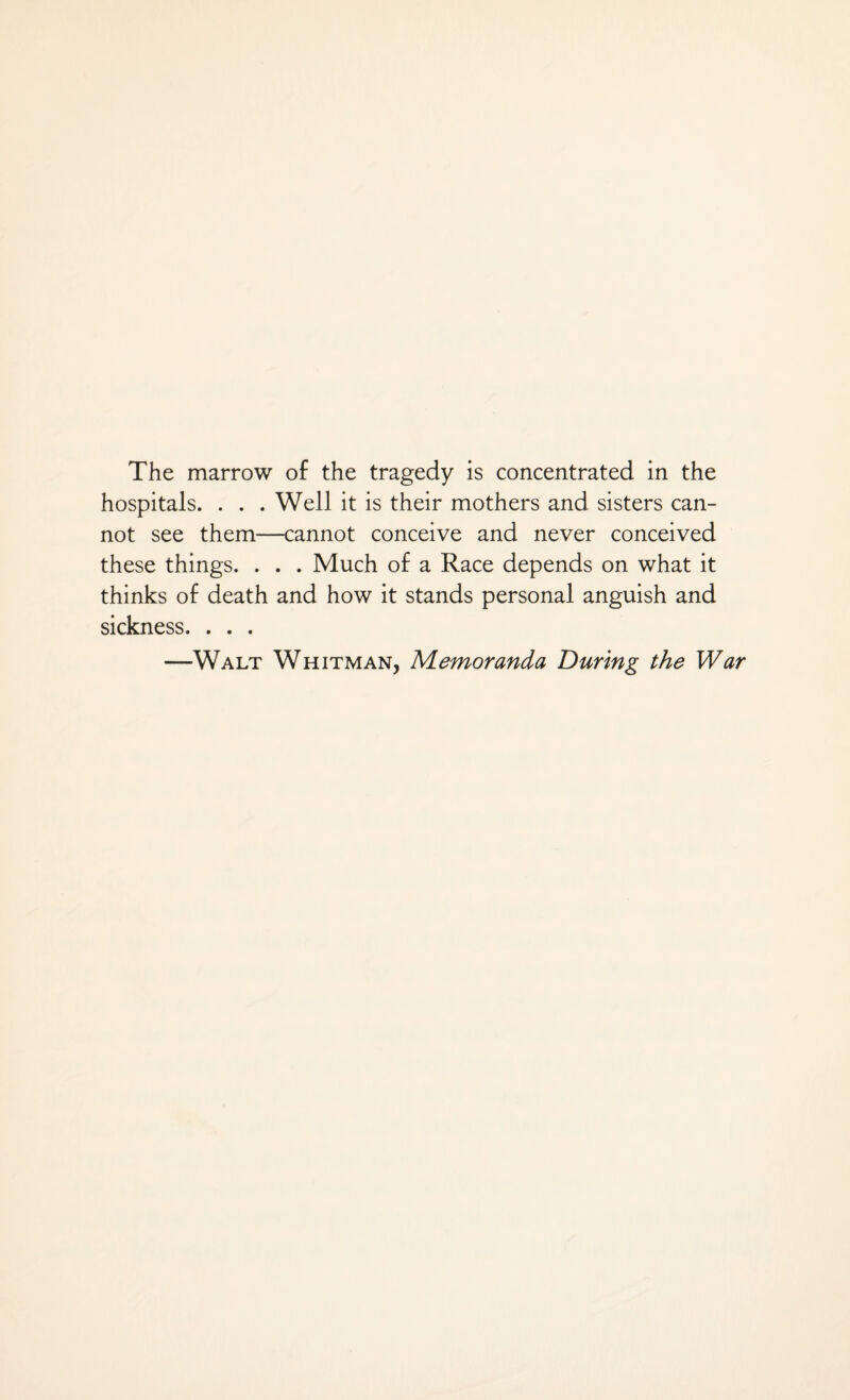 The marrow of the tragedy is concentrated in the hospitals. . . . Well it is their mothers and sisters can¬ not see them—cannot conceive and never conceived these things. . . . Much of a Race depends on what it thinks of death and how it stands personal anguish and sickness. . . . —Walt Whitman, Memoranda During the War