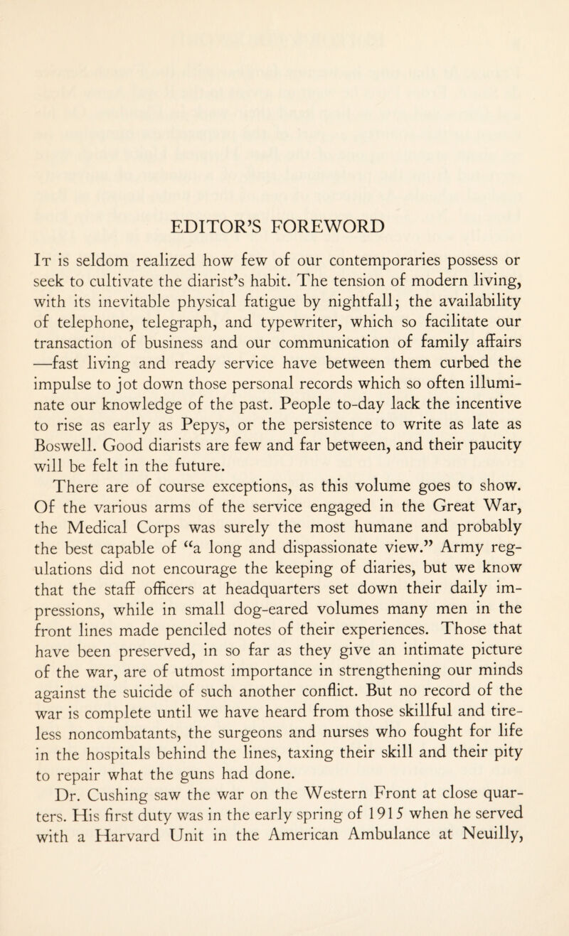 It is seldom realized how few of our contemporaries possess or seek to cultivate the diarist’s habit. The tension of modern living, with its inevitable physical fatigue by nightfall j the availability of telephone, telegraph, and typewriter, which so facilitate our transaction of business and our communication of family affairs —fast living and ready service have between them curbed the impulse to jot down those personal records which so often illumi¬ nate our knowledge of the past. People to-day lack the incentive to rise as early as Pepys, or the persistence to write as late as Boswell. Good diarists are few and far between, and their paucity will be felt in the future. There are of course exceptions, as this volume goes to show. Of the various arms of the service engaged in the Great War, the Medical Corps was surely the most humane and probably the best capable of “a long and dispassionate view.” Army reg¬ ulations did not encourage the keeping of diaries, but we know that the staff officers at headquarters set down their daily im¬ pressions, while in small dog-eared volumes many men in the front lines made penciled notes of their experiences. Those that have been preserved, in so far as they give an intimate picture of the war, are of utmost importance in strengthening our minds against the suicide of such another conflict. But no record of the war is complete until we have heard from those skillful and tire¬ less noncombatants, the surgeons and nurses who fought for life in the hospitals behind the lines, taxing their skill and their pity to repair what the guns had done. Dr. Cushing saw the war on the Western Front at close quar¬ ters. His first duty was in the early spring of 1915 when he served with a Harvard Unit in the American Ambulance at Neuilly,