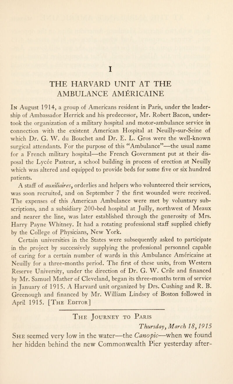 I THE HARVARD UNIT AT THE AMBULANCE AMERICAINE In August 1914, a group of Americans resident in Paris, under the leader¬ ship of Ambassador Herrick and his predecessor, Mr. Robert Bacon, under¬ took the organization of a military hospital and motor-ambulance service in connection with the existent American Hospital at Neuilly-sur-Seine of which Dr. G. W. du Bouchet and Dr. E. L. Gros were the well-known surgical attendants. For the purpose of this “Ambulance”—the usual name for a French military hospital—the French Government put at their dis¬ posal the Fycee Pasteur, a school building in process of erection at Neuilly which was altered and equipped to provide beds for some five or six hundred patients. A staff of auxiliairesy orderlies and helpers who volunteered their services, was soon recruited, and on September 7 the first wounded were received. The expenses of this American Ambulance were met by voluntary sub¬ scriptions, and a subsidiary 200-bed hospital at Juilly, northwest of Meaux and nearer the line, was later established through the generosity of Mrs. Harry Payne Whitney. It had a rotating professional staff supplied chiefly by the College of Physicians, New York. Certain universities in the States were subsequently asked to participate in the project by successively supplying the professional personnel capable of caring for a certain number of wards in this Ambulance Americaine at Neuilly for a three-months period. The first of these units, from Western Reserve University, under the direction of Dr. G. W. Crile and financed by Mr. Samuel Mather of Cleveland, began its three-months term of service in January of 1915. A Harvard unit organized by Drs. Cushing and R. B. Greenough and financed by Mr. William Lindsey of Boston followed in April 1915. [The Editor] The Journey to Paris Thursdayy March 18, 1915 She seemed very low in the water—the Canopic—when we found her hidden behind the new Commonwealth Pier yesterday after-