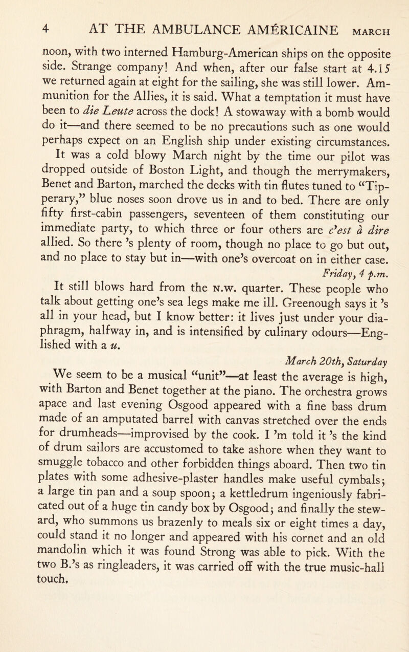 noon, with two interned Hamburg-American ships on the opposite side. Strange company! And when, after our false start at 4.15 we returned again at eight for the sailing, she was still lower. Am¬ munition for the Allies, it is said. What a temptation it must have been to die Leute across the dock! A stowaway with a bomb would do it—and there seemed to be no precautions such as one would perhaps expect on an English ship under existing circumstances. It was a cold blowy March night by the time our pilot was dropped outside of Boston Light, and though the merrymakers, Benet and Barton, marched the decks with tin flutes tuned to “Tip¬ perary,” blue noses soon drove us in and to bed. There are only fifty first-cabin passengers, seventeen of them constituting our immediate party, to which three or four others are c’est a dire allied. So there’s plenty of room, though no place to go but out, and no place to stay but in—with one’s overcoat on in either case. Friday, 4 f.m. It still blows hard from the n.w. quarter. These people who talk about getting one’s sea legs make me ill. Greenough says it’s all in your head, but I know better: it lives just under your dia¬ phragm, halfway in, and is intensified by culinary odours—Eng¬ lished with a u, March 20th, Saturday We seem to be a musical “unit”—at least the average is high, with Barton and Benet together at the piano. The orchestra grows apace and last evening Osgood appeared with a fine bass drum made of an amputated barrel with canvas stretched over the ends for drumheads—improvised by the cook. I’m told it’s the kind of drum sailors are accustomed to take ashore when they want to smuggle tobacco and other forbidden things aboard. Then two tin plates with some adhesive-plaster handles make useful cymbals; a large tin pan and a soup spoon; a kettledrum ingeniously fabri¬ cated out of a huge tin candy box by Osgood; and finally the stew¬ ard, who summons us brazenly to meals six or eight times a day, could stand it no longer and appeared with his cornet and an old mandolin which it was found Strong was able to pick. With the two B.’s as ringleaders, it was carried off with the true music-hall touch.