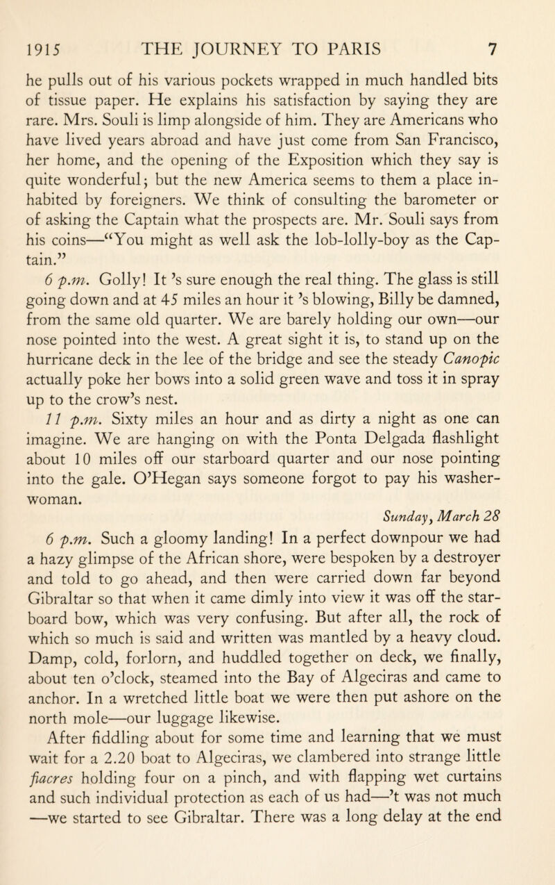 he pulls out of his various pockets wrapped in much handled bits of tissue paper. He explains his satisfaction by saying they are rare. Mrs. Souli is limp alongside of him. They are Americans who have lived years abroad and have just come from San Francisco, her home, and the opening of the Exposition which they say is quite wonderful j but the new America seems to them a place in¬ habited by foreigners. We think of consulting the barometer or of asking the Captain what the prospects are. Mr. Souli says from his coins—“You might as well ask the lob-lolly-boy as the Cap¬ tain.” 6 p.m. Golly! It’s sure enough the real thing. The glass is still going down and at 45 miles an hour it ’s blowing, Billy be damned, from the same old quarter. We are barely holding our own—our nose pointed into the west. A great sight it is, to stand up on the hurricane deck in the lee of the bridge and see the steady Canopic actually poke her bows into a solid green wave and toss it in spray up to the crow’s nest. 11 p.m. Sixty miles an hour and as dirty a night as one can imagine. We are hanging on with the Ponta Delgada flashlight about 10 miles off our starboard quarter and our nose pointing into the gale. O’Hegan says someone forgot to pay his washer¬ woman. Sunday> March 28 6 p.m. Such a gloomy landing! In a perfect downpour we had a hazy glimpse of the African shore, were bespoken by a destroyer and told to go ahead, and then were carried down far beyond Gibraltar so that when it came dimly into view it was off the star¬ board bow, which was very confusing. But after all, the rock of which so much is said and written was mantled by a heavy cloud. Damp, cold, forlorn, and huddled together on deck, we finally, about ten o’clock, steamed into the Bay of Algeciras and came to anchor. In a wretched little boat we were then put ashore on the north mole—our luggage likewise. After fiddling about for some time and learning that we must wait for a 2.20 boat to Algeciras, we clambered into strange little fiacres holding four on a pinch, and with flapping wet curtains and such individual protection as each of us had—’t was not much —we started to see Gibraltar. There was a long delay at the end