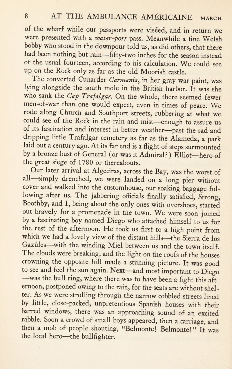 of the wharf while our passports were viseed, and in return we were presented with a water-fort pass. Meanwhile a fine Welsh bobby who stood in the downpour told us, as did others, that there had been nothing but rain—-fifty-two inches for the season instead of the usual fourteen, according to his calculation. We could see up on the Rock only as far as the old Moorish castle. The converted Cunarder Carmaniay in her gray war paint, was lying alongside the south mole in the British harbor. It was she who sank the Caf Trafalgar. On the whole, there seemed fewer men-of-war than one would expect, even in times of peace. We rode along Church and Southport streets, rubbering at what we could see of the Rock in the rain and mist—enough to assure us of its fascination and interest in better weather—past the sad and dripping little Trafalgar cemetery as far as the Alameda, a park laid out a century ago. At its far end is a flight of steps surmounted by a bronze bust of General (or was it Admiral?) Elliot—hero of the great siege of 1780 or thereabouts. Our later arrival at Algeciras, across the Bay, was the worst of all—simply drenched, we were landed on a long pier without cover and walked into the customhouse, our soaking baggage fol¬ lowing after us. The jabbering officials finally satisfied, Strong, Boothby, and I, being about the only ones with overshoes, started out bravely for a promenade in the town. We were soon joined by a fascinating boy named Diego who attached himself to us for the rest of the afternoon. He took us first to a high point from which we had a lovely view of the distant hills—the Sierra de los Gazules—with the winding Miel between us and the town itself. The clouds were breaking, and the light on the roofs of the houses crowning the opposite hill made a stunning picture. It was good to see and feel the sun again. Next—and most important to Diego —was the bull ring, where there was to have been a fight this aft¬ ernoon, postponed owing to the rain, for the seats are without shel¬ ter. As we were strolling through the narrow cobbled streets lined by little, close-packed, unpretentious Spanish houses with their barred windows, there was an approaching sound of an excited rabble. Soon a crowd of small boys appeared, then a carriage, and then a mob of people shouting, “Belmonte! Belmonte!” It was the local hero—the bullfighter.