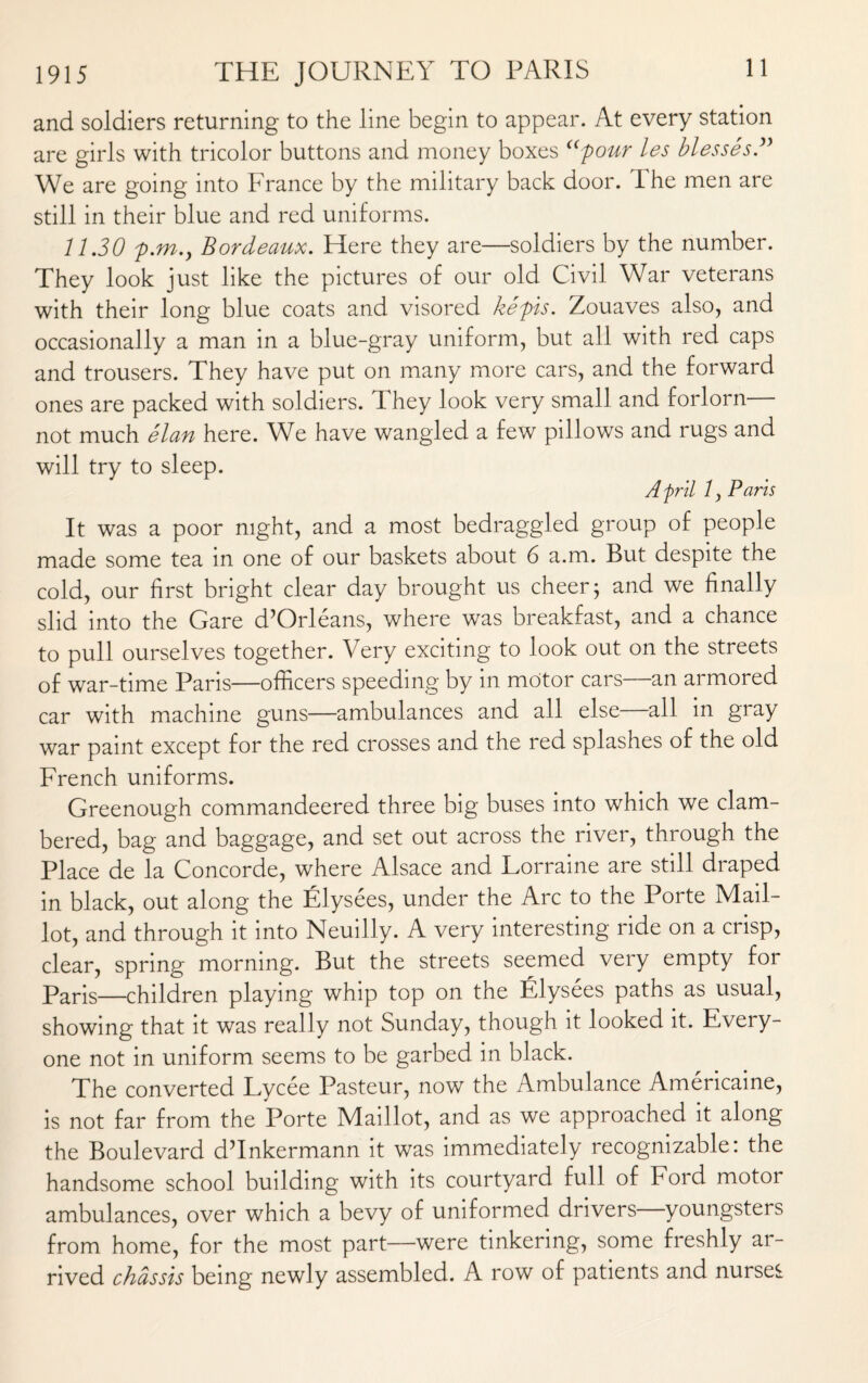 and soldiers returning to the line begin to appear. At every station are girls with tricolor buttons and money boxes “pour les blesses ” We are going into France by the military back door. The men are still in their blue and red uniforms. 11.30 p.m.y Bordeaux. Here they are—soldiers by the number. They look just like the pictures of our old Civil War veterans with their long blue coats and visored kepis. Zouaves also, and occasionally a man in a blue-gray uniform, but all with red caps and trousers. They have put on many more cars, and the forward ones are packed with soldiers. They look very small and forlorn— not much elan here. We have wangled a few pillows and rugs and will try to sleep. April 1 y Paris It was a poor night, and a most bedraggled group of people made some tea in one of our baskets about 6 a.m. But despite the cold, our first bright clear day brought us cheer; and we finally slid into the Gare d’Orleans, where was breakfast, and a chance to pull ourselves together. Very exciting to look out on the streets of war-time Paris—officers speeding by in motor cars—an armored car with machine guns—ambulances and all else all in gray war paint except for the red crosses and the red splashes of the old French uniforms. Greenough commandeered three big buses into which we clam¬ bered, bag and baggage, and set out across the river, through the Place de la Concorde, where Alsace and Lorraine are still draped in black, out along the Elysees, under the Arc to the Porte Mail- lot, and through it into Neuilly. A very interesting ride on a crisp, clear, spring morning. But the streets seemed very empty for Paris—children playing whip top on the Elysees paths as usual, showing that it was really not Sunday, though it looked it. Every¬ one not in uniform seems to be garbed in black. The converted Lycee Pasteur, now the Ambulance Americaine, is not far from the Porte Maillot, and as we approached it along the Boulevard dTnkermann it was immediately recognizable: the handsome school building with its courtyard full of Ford motor ambulances, over which a bevy of uniformed drivers youngsters from home, for the most part—were tinkering, some freshly ar¬ rived chassis being newly assembled. A row of patients and nurses