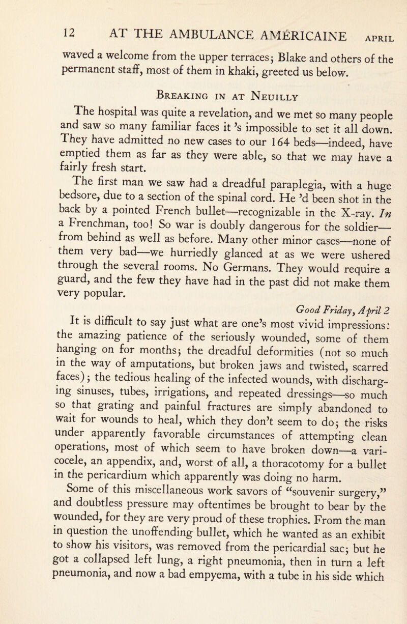 waved a welcome from the upper terraces 3 Blake and others of the permanent staff, most of them in khaki, greeted us below. Breaking in at Neuilly The hospital was quite a revelation, and we met so many people and saw so many familiar faces it ’s impossible to set it all down. They have admitted no new cases to our 164 beds—indeed, have emptied them as far as they were able, so that we may have a fairly fresh start. The first man we saw had a dreadful paraplegia, with a huge bedsore, due to a section of the spinal cord. He ’d been shot in the back by a pointed French bullet—recognizable in the X-ray. In a Frenchman, too! So war is doubly dangerous for the soldier— from behind as well as before. Many other minor cases—none of them very bad we hurriedly glanced at as we were ushered through the several rooms. No Germans. They would require a guard, and the few they have had in the past did not make them very popular. Good- Friday, Afril 2 It is difficult to say just what are one’s most vivid impressions: the amazing patience of the seriously wounded, some of them hanging on for months ; the dreadful deformities (not so much in the way of amputations, but broken jaws and twisted, scarred faces); the tedious healing of the infected wounds, with discharg¬ ing sinuses, tubes, irrigations, and repeated dressings—so much so that grating and painful fractures are simply abandoned to wait for wounds to heal, which they don’t seem to do; the risks under apparently favorable circumstances of attempting clean operations, most of which seem to have broken down—a vari¬ cocele, an appendix, and, worst of all, a thoracotomy for a bullet in the pericardium which apparently was doing no harm. Some of this miscellaneous work savors of “souvenir surgery,” and doubtless pressure may oftentimes be brought to bear by the wounded, for they are very proud of these trophies. From the man in question the unoffending bullet, which he wanted as an exhibit to show his visitors, was removed from the pericardial sac; but he got a collapsed left lung, a right pneumonia, then in turn a left pneumonia, and now a bad empyema, with a tube in his side which