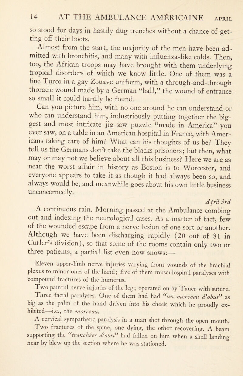 so stood for days in hastily dug trenches without a chance of get¬ ting off their boots. Almost from the start, the majority of the men have been ad¬ mitted with bronchitis, and many with influenza-like colds. Then, too, the African troops may have brought with them underlying tropical disorders of which we know little. One of them was a fine Turco in a gay Zouave uniform, with a through-and-through thoracic wound made by a German “ball,” the wound of entrance so small it could hardly be found. Can you picture him, with no one around he can understand or who can understand him, industriously putting together the big¬ gest and most intricate jig-saw puzzle “made in America” you ever saw, on a table in an American hospital in France, with Amer¬ icans taking care of him? What can his thoughts of us be? They tell us the Germans don’t take the blacks prisoners; but then, what may or may not we believe about all this business? Here we are as near the worst affair in history as Boston is to Worcester, and everyone appears to take it as though it had always been so, and always would be, and meanwhile goes about his own little business unconcernedly. Afrit 3rd A continuous rain. Morning passed at the Ambulance combing out and indexing the neurological cases. As a matter of fact, few of the wounded escape from a nerve lesion of one sort or another. Although we have been discharging rapidly (20 out of 81 in Cutler’s division), so that some of the rooms contain only two or three patients, a partial list even now shows:— Eleven upper-limb nerve injuries varying from wounds of the brachial plexus to minor ones of the hand; five of them musculospiral paralyses with compound fractures of the humerus. Two painful nerve injuries of the leg; operated on by Tauer with suture. Three facial paralyses. One of them had had “un morceau d’obus” as big as the palm of the hand driven into his cheek which he proudly ex¬ hibited—i.e., the morceau. A cervical sympathetic paralysis in a man shot through the open mouth. Two fractures of the spine, one dying, the other recovering. A beam supporting the utranchees d’abri” had fallen on him when a shell landing- near by blew up the section where he was stationed.