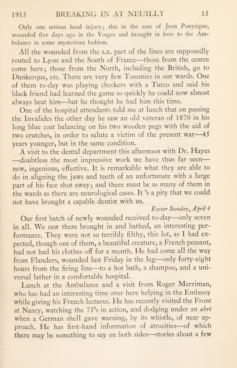 Only one serious head injury; this in the case of Jean Ponysigne, wounded five days ago in the Vosges and brought in here to the Am¬ bulance in some mysterious fashion. All the wounded from the s.e. part of the lines are supposedly routed to Lyon and the South of France—those from the centre come here; those from the North, including the British, go to Dunkerque, etc. There are very few Tommies in our wards. One of them to-day was playing checkers with a Turco and said his black friend had learned the game so quickly he could now almost always beat him—but he thought he had him this time. One of the hospital attendants told me at lunch that on passing the Invalides the other day he saw an old veteran of 1870 in his long blue coat balancing on his two wooden pegs with the aid of two crutches, in order to salute a victim of the present war—45 years younger, but in the same condition. A visit to the dental department this afternoon with Dr. Hayes —doubtless the most impressive work we have thus far seen— new, ingenious, effective. It is remarkable what they are able to do in aligning the jaws and teeth of an unfortunate with a large part of his face shot away; and there must be as many of them in the wards as there are neurological cases. It ?s a pity that we could not have brought a capable dentist with us. Easter Sunday, Afril 4 Our first batch of newly wounded received to-day—only seven in all. We saw them brought in and bathed, an interesting per¬ formance. They were not so terribly filthy, this lot, as I had ex¬ pected, though one of them, a beautiful creature, a French peasant, had not had his clothes off for a month. He had come all the way from Flanders, wounded last Friday in the leg—only forty-eight hours from the firing line—to a hot bath, a shampoo, and a uni¬ versal lather in a comfortable hospital. Lunch at the Ambulance and a visit from Roger Merriman, who has had an interesting time over here helping in the Embassy while giving his French lectures. He has recently visited the Front at Nancy, watching the 75’s in action, and dodging under an abri when a German shell gave warning, by its whistle, of near ap¬ proach. He has first-hand information of atrocities—of which there may be something to say on both sides—stories about a few