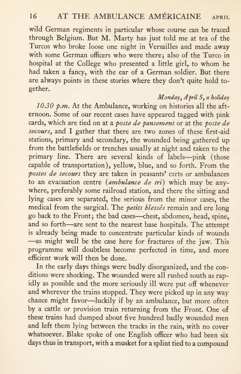 wild German regiments in particular whose course can be traced through Belgium. But M. Marty has just told me at tea of the Turcos who broke loose one night in Versailles and made away with some German officers who were there, also of the Turco in hospital at the College who presented a little girl, to whom he had taken a fancy, with the ear of a German soldier. But there are always points in these stories where they don’t quite hold to¬ gether. Monday, Afrit 5, a holiday 10,30 p.m. At the Ambulance, working on histories all the aft¬ ernoon. Some of our recent cases have appeared tagged with pink cards, which are tied on at a poste de pansement or at the poste de secourSy and I gather that there are two zones of these first-aid stations, primary and secondary, the wounded being gathered up from the battlefields or trenches usually at night and taken to the primary line. There are several kinds of labels—pink (those capable of transportation), yellow, blue, and so forth. From the postes de secours they are taken in peasants’ carts or ambulances to an evacuation centre (ambulance de tri) which may be any¬ where, preferably some railroad station, and there the sitting and lying cases are separated, the serious from the minor cases, the medical from the surgical. The petlts blesses remain and ere long go back to the Front; the bad cases—chest, abdomen, head, spine, and so forth—are sent to the nearest base hospitals. The attempt is already being made to concentrate particular kinds of wounds —as might well be the case here for fractures of the jaw. This programme will doubtless become perfected in time, and more efficient work will then be done. In the early days things were badly disorganized, and the con¬ ditions were shocking. The wounded were all rushed south as rap¬ idly as possible and the more seriously ill were put off whenever and wherever the trains stopped. They were picked up in any way chance might favor—luckily if by an ambulance, but more often by a cattle or provision train returning from the Front. One of these trains had dumped about five hundred badly wounded men and left them lying between the tracks in the rain, with no cover whatsoever. Blake spoke of one English officer who had been six days thus in transport, with a musket for a splint tied to a compound