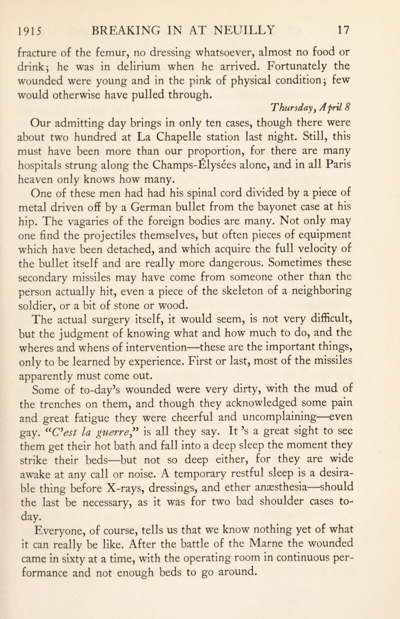 fracture of the femur, no dressing whatsoever, almost no food or drink j he was in delirium when he arrived. Fortunately the wounded were young and in the pink of physical condition j few would otherwise have pulled through. Thursday, Afril 8 Our admitting day brings in only ten cases, though there were about two hundred at La Chapelle station last night. Still, this must have been more than our proportion, for there are many hospitals strung along the Champs-filysees alone, and in all Paris heaven only knows how many. One of these men had had his spinal cord divided by a piece of metal driven off by a German bullet from the bayonet case at his hip. The vagaries of the foreign bodies are many. Not only may one find the projectiles themselves, but often pieces of equipment which have been detached, and which acquire the full velocity of the bullet itself and are really more dangerous. Sometimes these secondary missiles may have come from someone other than the person actually hit, even a piece of the skeleton of a neighboring soldier, or a bit of stone or wood. The actual surgery itself, it would seem, is not very difficult, but the judgment of knowing what and how much to do, and the wheres and whens of intervention—these are the important things, only to be learned by experience. First or last, most of the missiles apparently must come out. Some of to-day’s wounded were very dirty, with the mud of the trenches on them, and though they acknowledged some pain and great fatigue they were cheerful and uncomplaining—even gay. “C’est la guerre ” is all they say. It’s a great sight to see them get their hot bath and fall into a deep sleep the moment they strike their beds—but not so deep either, for they are wide awake at any call or noise. A temporary restful sleep is a desira¬ ble thing before X-rays, dressings, and ether anaesthesia—should the last be necessary, as it was for two bad shoulder cases to¬ day. Everyone, of course, tells us that we know nothing yet of what it can really be like. After the battle of the Marne the wounded came in sixty at a time, with the operating room in continuous per¬ formance and not enough beds to go around.