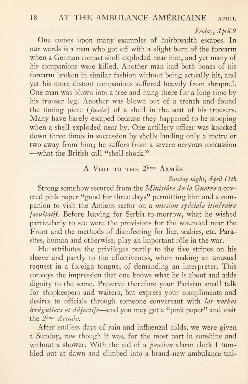 Friday , A fril 9 One comes upon many examples of hairbreadth escapes. In our wards is a man who got off with a slight burn of the forearm when a German contact shell exploded near him, and yet many of his companions were killed. Another man had both bones of his forearm broken in similar fashion without being actually hit, and yet his more distant companions suffered heavily from shrapnel. One man was blown into a tree and hung there for a long time by his trouser leg. Another was blown out of a trench and found the timing piece {fusee) of a shell in the seat of his trousers. Many have barely escaped because they happened to be stooping when a shell exploded near by. One artillery officer was knocked down three times in succession by shells landing only a metre or two away from him; he suffers from a severe nervous concussion —what the British call “shell shock.” A Visit to the 2eme Armee Sunday night, A fril 11th Strong somehow secured from the Ministere de la Guerre a cov¬ eted pink paper “good for three days” permitting him and a com¬ panion to visit the Amiens sector on a mission speciale itineraire facultatif. Before leaving for Serbia to-morrow, what he wished particularly to see were the provisions for the wounded near the Front and the methods of disinfecting for lice, scabies, etc. Para¬ sites, human and otherwise, play an important role in the war. He attributes the privileges partly to the five stripes on his sleeve and partly to the effectiveness, when making an unusual request in a foreign tongue, of demanding an interpreter. This conveys the impression that one knows what he is about and adds dignity to the scene. Preserve therefore your Parisian small talk for shopkeepers and waiters, but express your compliments and desires to officials through someone conversant with les verhes irreguliers et defectifs—and you may get a “pink paper” and visit the 2'eme Armee. After endless days of rain and influenzal colds, we were given a Sunday, raw though it was, for the most part in sunshine and without a shower. With the aid of a pension alarm clock I tum¬ bled out at dawn and climbed into a brand-new ambulance uni-